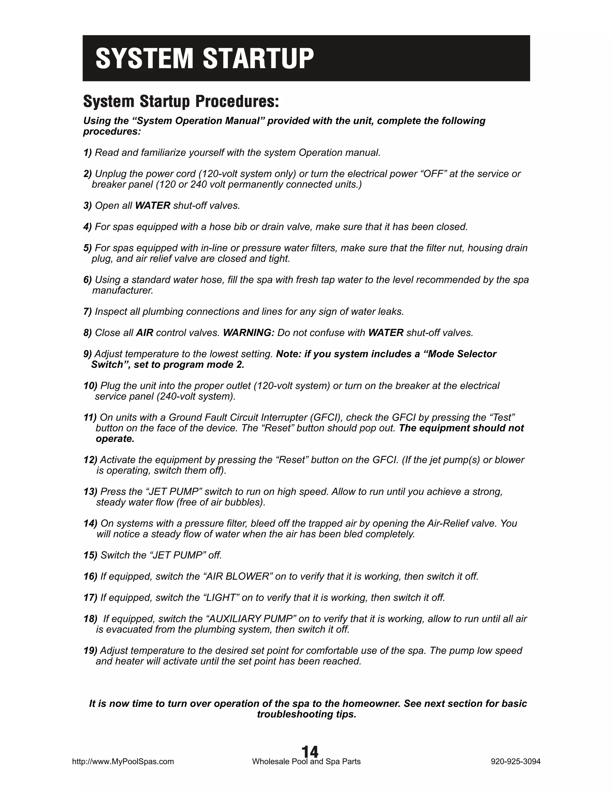 SYSTEM STARTUP
  System Startup Procedures:
  Using the “System Operation Manual” provided with the unit, complete the following
  procedures:

  1) Read and familiarize yourself with the system Operation manual.

  2) Unplug the power cord (120-volt system only) or turn the electrical power “OFF” at the service or
    breaker panel (120 or 240 volt permanently connected units.)

  3) Open all WATER shut-off valves.

  4) For spas equipped with a hose bib or drain valve, make sure that it has been closed.

  5) For spas equipped with in-line or pressure water filters, make sure that the filter nut, housing drain
    plug, and air relief valve are closed and tight.

  6) Using a standard water hose, fill the spa with fresh tap water to the level recommended by the spa
    manufacturer.

  7) Inspect all plumbing connections and lines for any sign of water leaks.

  8) Close all AIR control valves. WARNING: Do not confuse with WATER shut-off valves.

  9) Adjust temperature to the lowest setting. Note: if you system includes a “Mode Selector
    Switch”, set to program mode 2.

  10) Plug the unit into the proper outlet (120-volt system) or turn on the breaker at the electrical
    service panel (240-volt system).

  11) On units with a Ground Fault Circuit Interrupter (GFCI), check the GFCI by pressing the “Test”
     button on the face of the device. The “Reset” button should pop out. The equipment should not
     operate.

  12) Activate the equipment by pressing the “Reset” button on the GFCI. (If the jet pump(s) or blower
     is operating, switch them off).

  13) Press the “JET PUMP” switch to run on high speed. Allow to run until you achieve a strong,
     steady water flow (free of air bubbles).

  14) On systems with a pressure filter, bleed off the trapped air by opening the Air-Relief valve. You
     will notice a steady flow of water when the air has been bled completely.

  15) Switch the “JET PUMP” off.

  16) If equipped, switch the “AIR BLOWER” on to verify that it is working, then switch it off.

  17) If equipped, switch the “LIGHT” on to verify that it is working, then switch it off.

  18) If equipped, switch the “AUXILIARY PUMP” on to verify that it is working, allow to run until all air
     is evacuated from the plumbing system, then switch it off.

  19) Adjust temperature to the desired set point for comfortable use of the spa. The pump low speed
    and heater will activate until the set point has been reached.



    It is now time to turn over operation of the spa to the homeowner. See next section for basic
                                         troubleshooting tips.



http://www.MyPoolSpas.com
                                                       14
                                           Wholesale Pool and Spa Parts                           920-925-3094
 