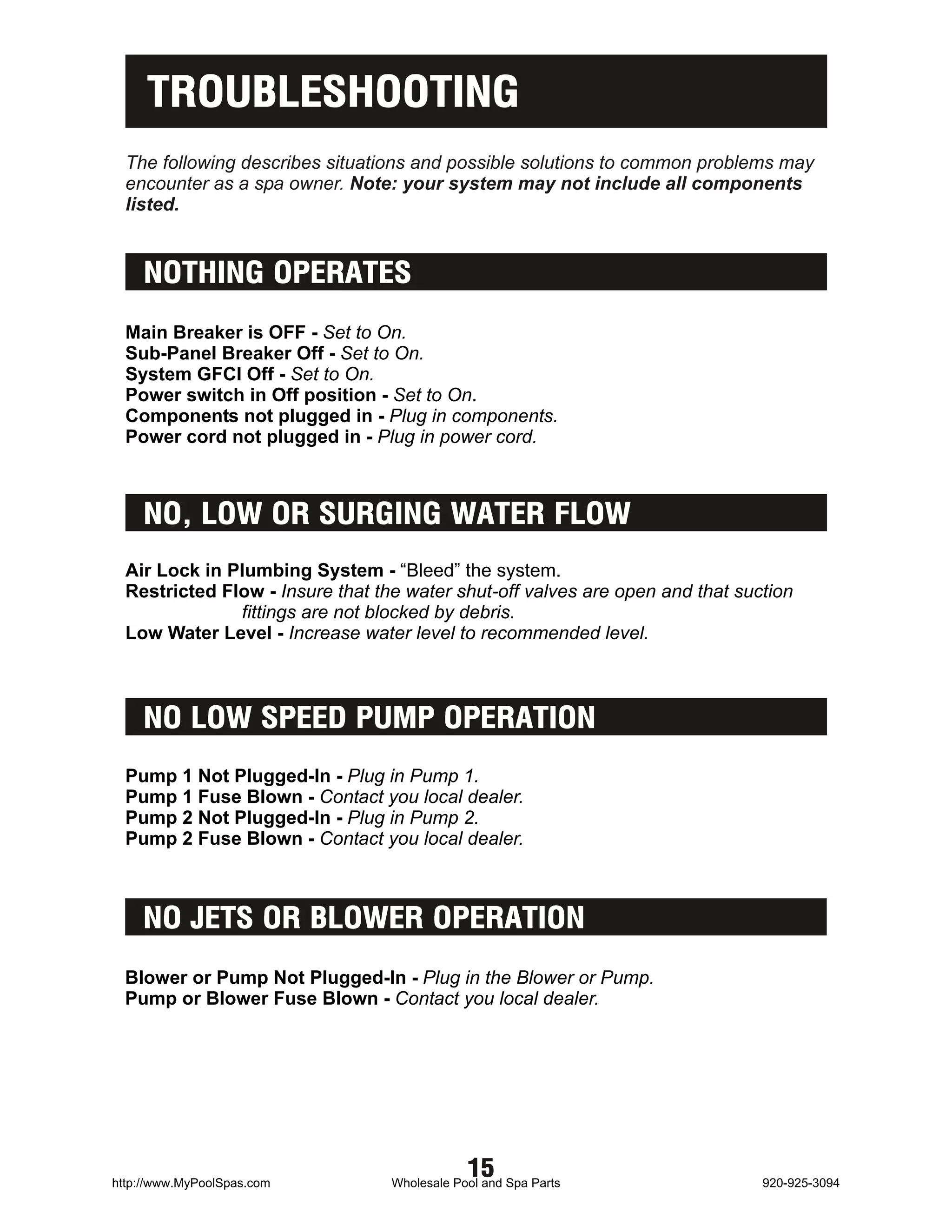 TROUBLESHOOTING
  The following describes situations and possible solutions to common problems may
  encounter as a spa owner. Note: your system may not include all components
  listed.


    NOTHING OPERATES
  Main Breaker is OFF - Set to On.
  Sub-Panel Breaker Off - Set to On.
  System GFCI Off - Set to On.
  Power switch in Off position - Set to On.
  Components not plugged in - Plug in components.
  Power cord not plugged in - Plug in power cord.



    NO, LOW OR SURGING WATER FLOW
  Air Lock in Plumbing System - “Bleed” the system.
  Restricted Flow - Insure that the water shut-off valves are open and that suction
               fittings are not blocked by debris.
  Low Water Level - Increase water level to recommended level.



    NO LOW SPEED PUMP OPERATION
  Pump 1 Not Plugged-In - Plug in Pump 1.
  Pump 1 Fuse Blown - Contact you local dealer.
  Pump 2 Not Plugged-In - Plug in Pump 2.
  Pump 2 Fuse Blown - Contact you local dealer.



    NO JETS OR BLOWER OPERATION
  Blower or Pump Not Plugged-In - Plug in the Blower or Pump.
  Pump or Blower Fuse Blown - Contact you local dealer.




http://www.MyPoolSpas.com
                                              15
                                  Wholesale Pool and Spa Parts                 920-925-3094
 