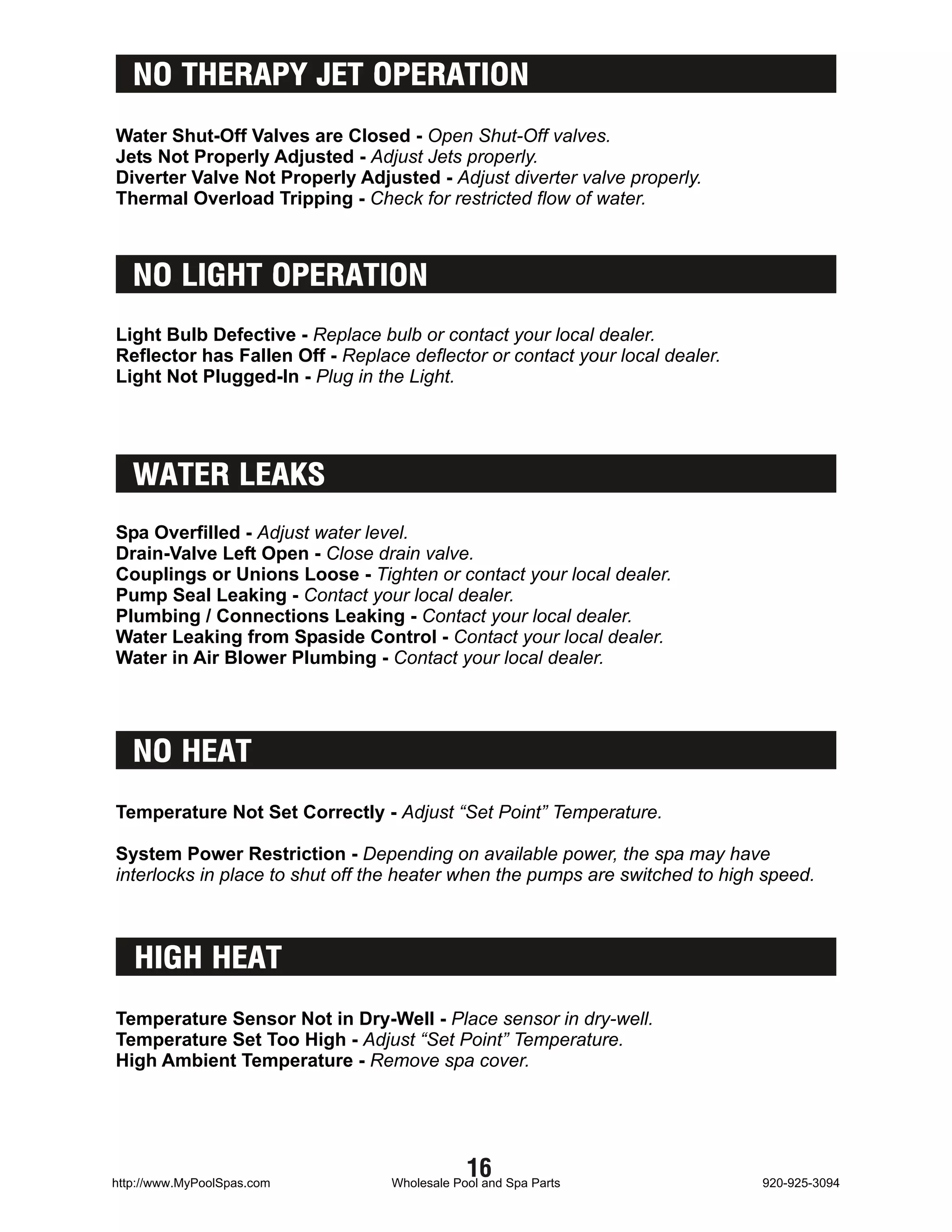 NO THERAPY JET OPERATION
Water Shut-Off Valves are Closed - Open Shut-Off valves.
Jets Not Properly Adjusted - Adjust Jets properly.
Diverter Valve Not Properly Adjusted - Adjust diverter valve properly.
Thermal Overload Tripping - Check for restricted flow of water.



   NO LIGHT OPERATION
Light Bulb Defective - Replace bulb or contact your local dealer.
Reflector has Fallen Off - Replace deflector or contact your local dealer.
Light Not Plugged-In - Plug in the Light.




   WATER LEAKS
Spa Overfilled - Adjust water level.
Drain-Valve Left Open - Close drain valve.
Couplings or Unions Loose - Tighten or contact your local dealer.
Pump Seal Leaking - Contact your local dealer.
Plumbing / Connections Leaking - Contact your local dealer.
Water Leaking from Spaside Control - Contact your local dealer.
Water in Air Blower Plumbing - Contact your local dealer.




   NO HEAT
Temperature Not Set Correctly - Adjust “Set Point” Temperature.

System Power Restriction - Depending on available power, the spa may have
interlocks in place to shut off the heater when the pumps are switched to high speed.



   HIGH HEAT
Temperature Sensor Not in Dry-Well - Place sensor in dry-well.
Temperature Set Too High - Adjust “Set Point” Temperature.
High Ambient Temperature - Remove spa cover.




http://www.MyPoolSpas.com
                                             16
                                 Wholesale Pool and Spa Parts                 920-925-3094
 