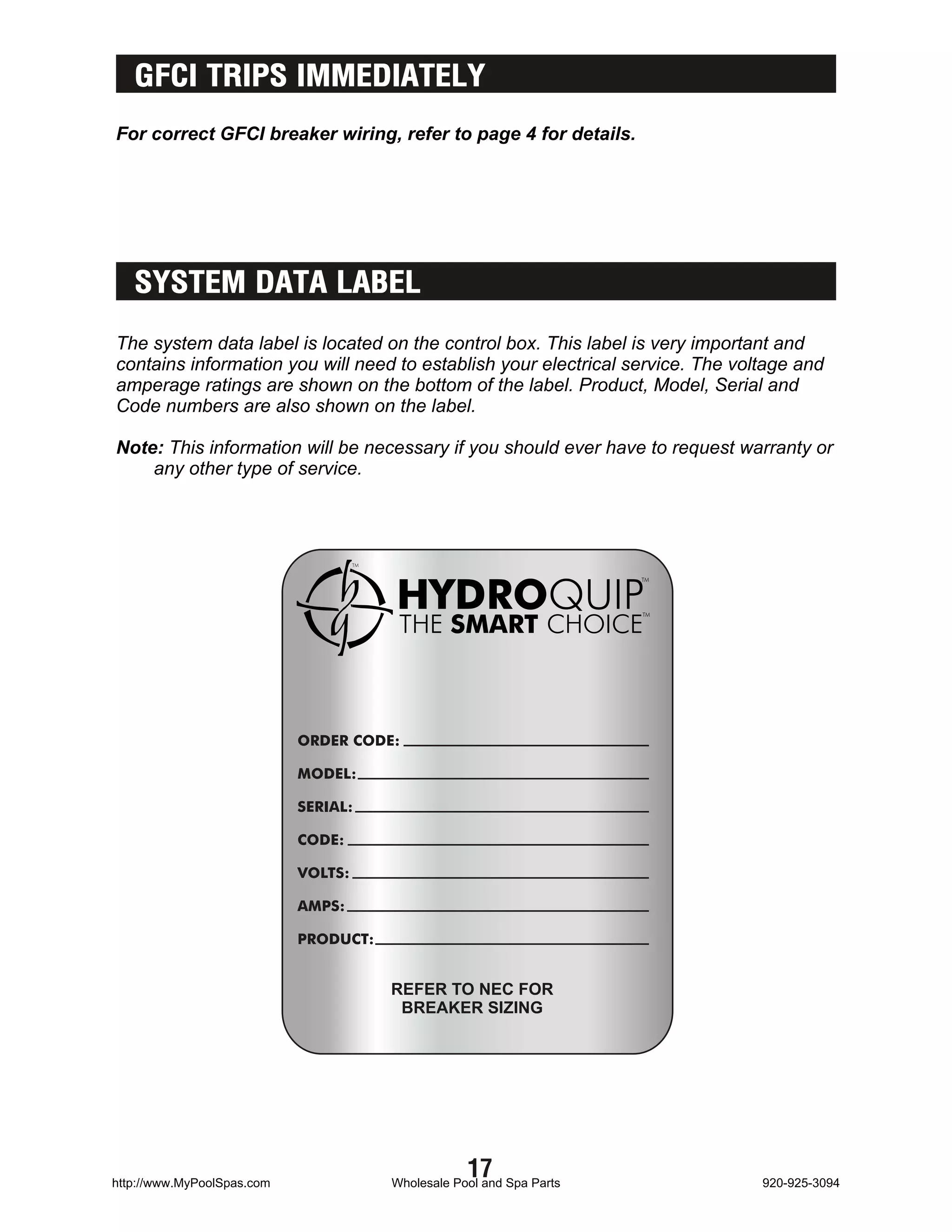 GFCI TRIPS IMMEDIATELY
For correct GFCI breaker wiring, refer to page 4 for details.




   SYSTEM DATA LABEL
The system data label is located on the control box. This label is very important and
contains information you will need to establish your electrical service. The voltage and
amperage ratings are shown on the bottom of the label. Product, Model, Serial and
Code numbers are also shown on the label.

Note: This information will be necessary if you should ever have to request warranty or
    any other type of service.




                            ORDER CODE:

                            MODEL:

                            SERIAL:

                            CODE:

                            VOLTS:

                            AMPS:

                            PRODUCT:


                                       REFER TO NEC FOR
                                        BREAKER SIZING




http://www.MyPoolSpas.com
                                                   17
                                       Wholesale Pool and Spa Parts             920-925-3094
 