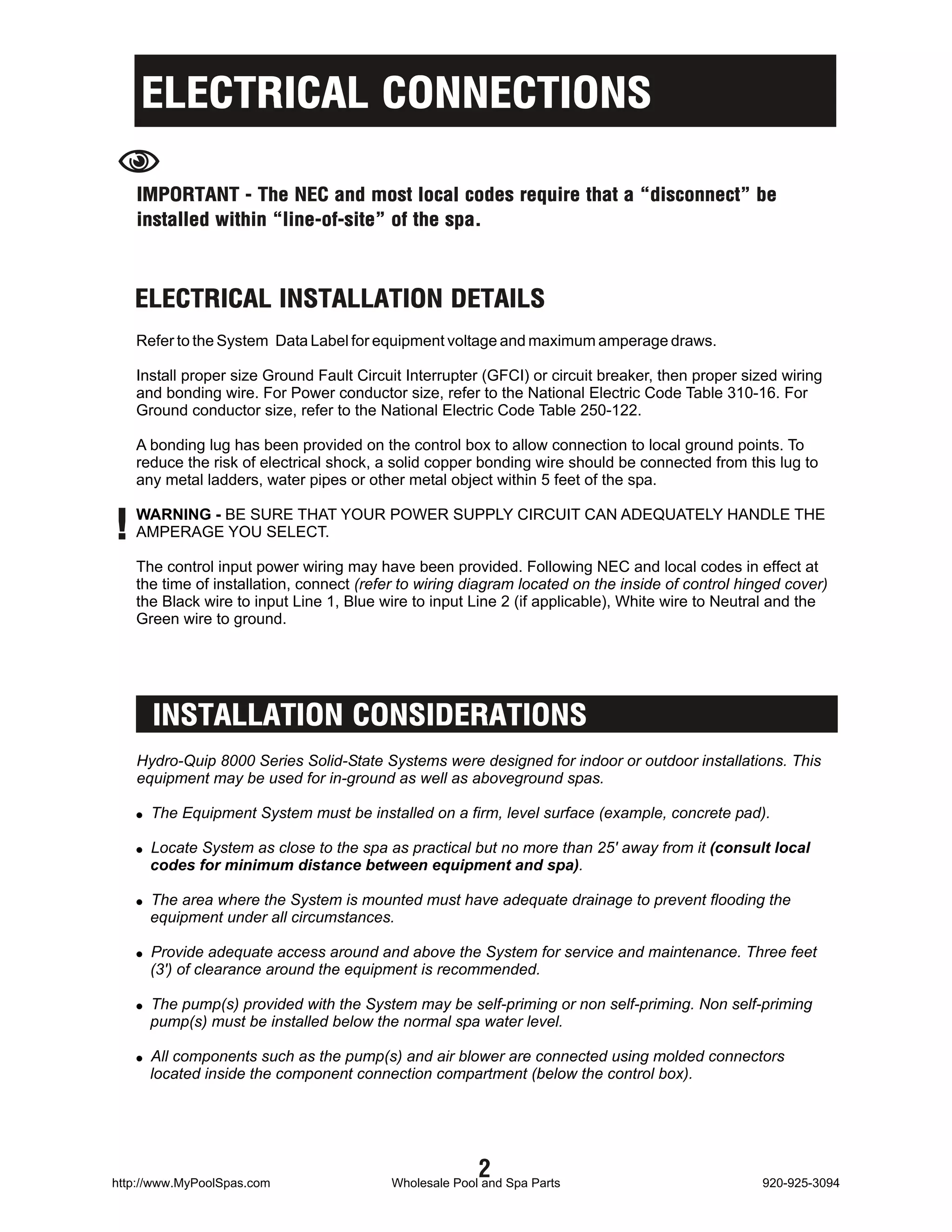 ELECTRICAL CONNECTIONS
N   IMPORTANT - The NEC and most local codes require that a “disconnect” be
    installed within “line-of-site” of the spa.



    ELECTRICAL INSTALLATION DETAILS
    Refer to the System Data Label for equipment voltage and maximum amperage draws.

    Install proper size Ground Fault Circuit Interrupter (GFCI) or circuit breaker, then proper sized wiring
    and bonding wire. For Power conductor size, refer to the National Electric Code Table 310-16. For
    Ground conductor size, refer to the National Electric Code Table 250-122.

    A bonding lug has been provided on the control box to allow connection to local ground points. To
    reduce the risk of electrical shock, a solid copper bonding wire should be connected from this lug to
    any metal ladders, water pipes or other metal object within 5 feet of the spa.


!   WARNING - BE SURE THAT YOUR POWER SUPPLY CIRCUIT CAN ADEQUATELY HANDLE THE
    AMPERAGE YOU SELECT.

    The control input power wiring may have been provided. Following NEC and local codes in effect at
    the time of installation, connect (refer to wiring diagram located on the inside of control hinged cover)
    the Black wire to input Line 1, Blue wire to input Line 2 (if applicable), White wire to Neutral and the
    Green wire to ground.




      INSTALLATION CONSIDERATIONS
    Hydro-Quip 8000 Series Solid-State Systems were designed for indoor or outdoor installations. This
    equipment may be used for in-ground as well as aboveground spas.

    ! The Equipment System must be installed on a firm, level surface (example, concrete pad).

    ! Locate System as close to the spa as practical but no more than 25' away from it (consult local
      codes for minimum distance between equipment and spa).

    ! The area where the System is mounted must have adequate drainage to prevent flooding the
      equipment under all circumstances.

    ! Provide adequate access around and above the System for service and maintenance. Three feet
      (3') of clearance around the equipment is recommended.

    ! The pump(s) provided with the System may be self-priming or non self-priming. Non self-priming
      pump(s) must be installed below the normal spa water level.

    ! All components such as the pump(s) and air blower are connected using molded connectors
      located inside the component connection compartment (below the control box).




http://www.MyPoolSpas.com
                                                        2
                                          Wholesale Pool and Spa Parts                             920-925-3094
 