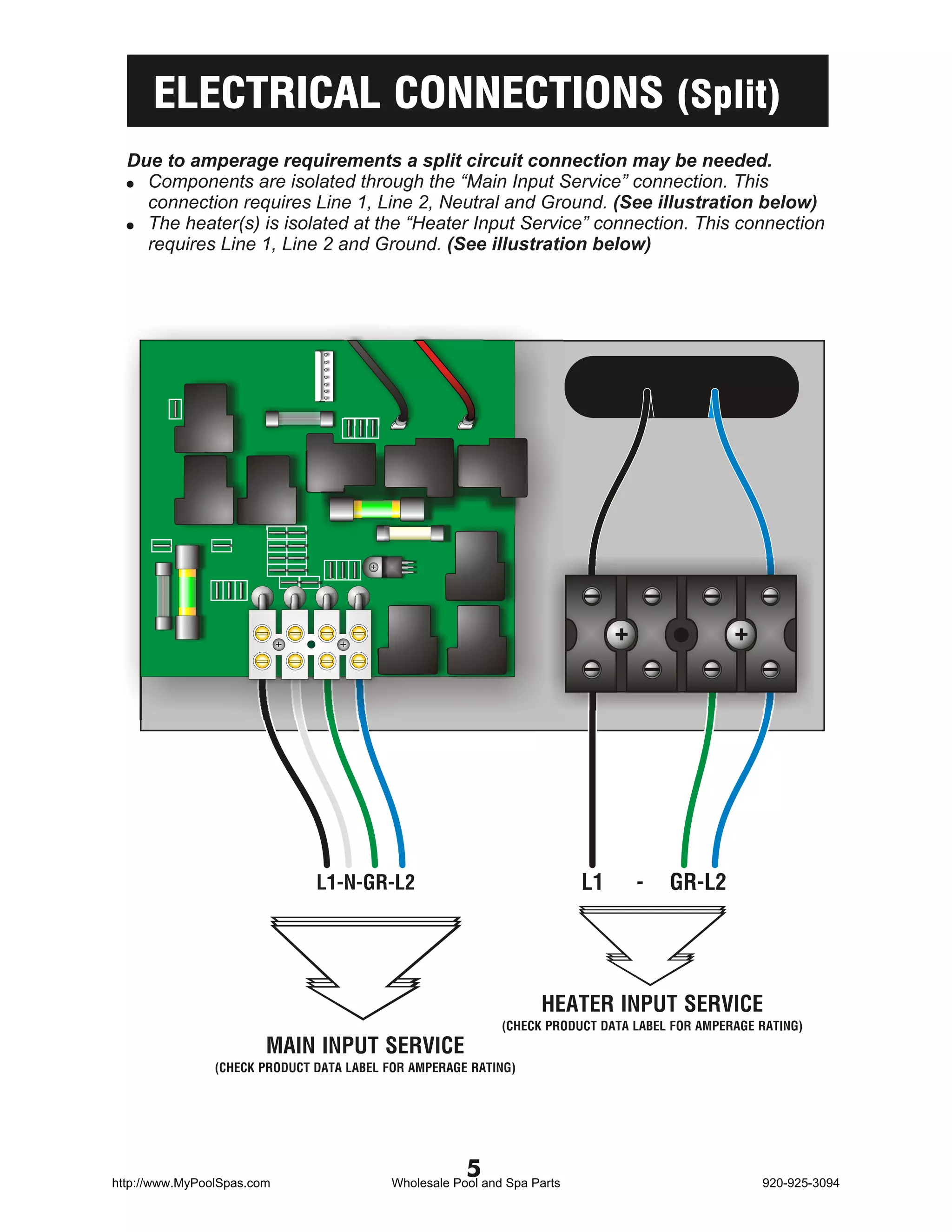 ELECTRICAL CONNECTIONS (Split)
  Due to amperage requirements a split circuit connection may be needed.
  ! Components are isolated through the “Main Input Service” connection. This
    connection requires Line 1, Line 2, Neutral and Ground. (See illustration below)
  ! The heater(s) is isolated at the “Heater Input Service” connection. This connection
    requires Line 1, Line 2 and Ground. (See illustration below)




                               L1-N-GR-L2                                 L1     -    GR-L2




                                                                   HEATER INPUT SERVICE
                                                             (CHECK PRODUCT DATA LABEL FOR AMPERAGE RATING)
                        MAIN INPUT SERVICE
                (CHECK PRODUCT DATA LABEL FOR AMPERAGE RATING)




http://www.MyPoolSpas.com
                                                       5
                                           Wholesale Pool and Spa Parts                             920-925-3094
 