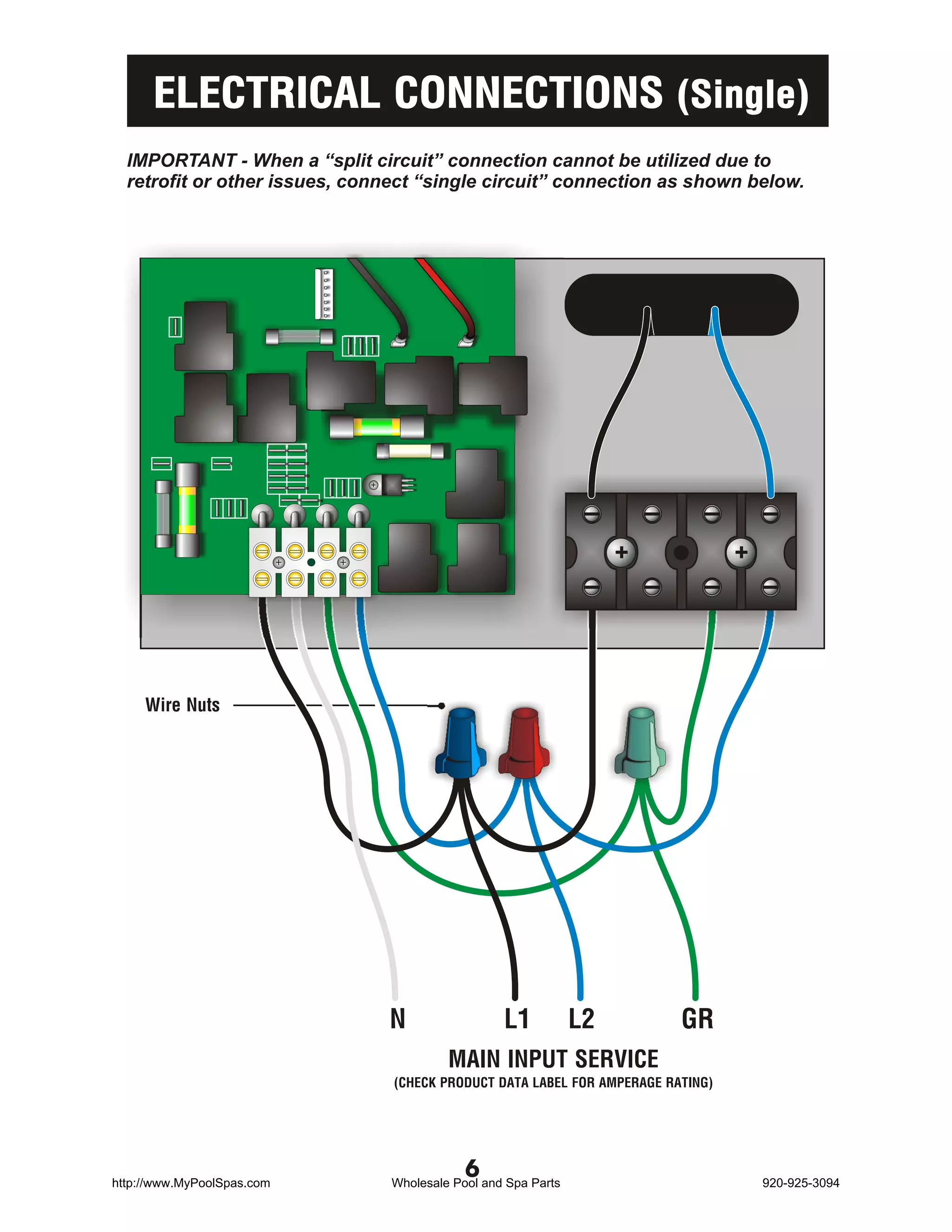 ELECTRICAL CONNECTIONS (Single)
  IMPORTANT - When a “split circuit” connection cannot be utilized due to
  retrofit or other issues, connect “single circuit” connection as shown below.




     Wire Nuts




                               N                  L1           L2        GR
                                         MAIN INPUT SERVICE
                                (CHECK PRODUCT DATA LABEL FOR AMPERAGE RATING)




http://www.MyPoolSpas.com
                                            6
                                Wholesale Pool and Spa Parts                     920-925-3094
 