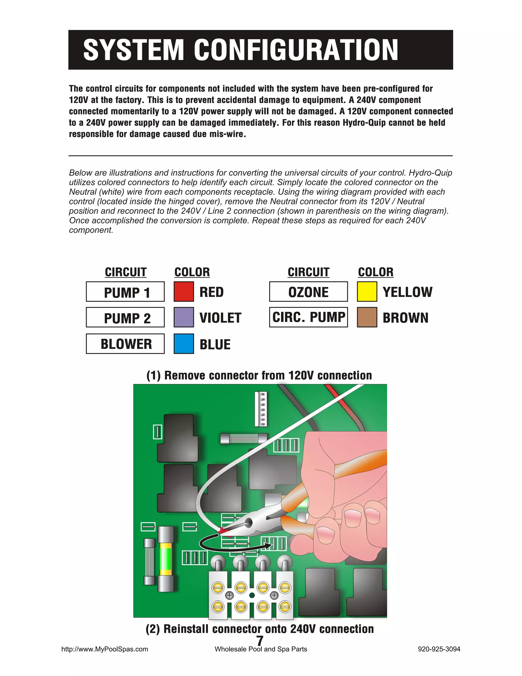 SYSTEM CONFIGURATION
  The control circuits for components not included with the system have been pre-configured for
  120V at the factory. This is to prevent accidental damage to equipment. A 240V component
  connected momentarily to a 120V power supply will not be damaged. A 120V component connected
  to a 240V power supply can be damaged immediately. For this reason Hydro-Quip cannot be held
  responsible for damage caused due mis-wire.



  Below are illustrations and instructions for converting the universal circuits of your control. Hydro-Quip
  utilizes colored connectors to help identify each circuit. Simply locate the colored connector on the
  Neutral (white) wire from each components receptacle. Using the wiring diagram provided with each
  control (located inside the hinged cover), remove the Neutral connector from its 120V / Neutral
  position and reconnect to the 240V / Line 2 connection (shown in parenthesis on the wiring diagram).
  Once accomplished the conversion is complete. Repeat these steps as required for each 240V
  component.




            CIRCUIT            COLOR                            CIRCUIT          COLOR
            PUMP 1                    RED                       OZONE                   YELLOW

            PUMP 2                    VIOLET               CIRC. PUMP                   BROWN

           BLOWER                     BLUE

                        (1) Remove connector from 120V connection




                        (2) Reinstall connector onto 240V connection
http://www.MyPoolSpas.com
                                                      7
                                          Wholesale Pool and Spa Parts                            920-925-3094
 
