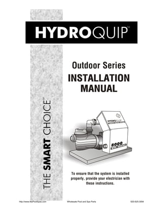 Outdoor Series
                            INSTALLATION
                               MANUAL


                                                                    ATER SYSTEM
                                                           REMOTE HE




                                                             8000




                               To ensure that the system is installed
                               properly, provide your electrician with
                                         these instructions.



http://www.MyPoolSpas.com   Wholesale Pool and Spa Parts                          920-925-3094
 