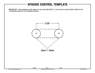 SPASIDE CONTROL TEMPLATE
IMPORTANT - The template on this page is to be used with ECO-1, 2, 5 & 6 series controls ONLY. Refer to the
“Installation Manual” for installation details.




                                                      2 5/8”




                                              (2ea) 1” Holes




                                  85-0136               Rev.0                06/03
http://www.MyPoolSpas.com                     Wholesale Pool and Spa Parts                             920-925-3094
 