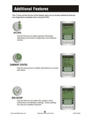 Additional Features
  The 7 icons across the top of the display allow you to access additional features
  and diagnostics available when using the PDA.




           i
    SPA INFO
                                                                    i
                                                                    TSPA-1
                                                                    Soft #: 9936-100374 Rev02.00
                                                                    Bootloader rev: 4




                                                                   Spa Info

          Tap the first icon to obtain specific information                                        +
                                                                                                   X=

          regarding circuit board configuration and software
                                                                        a                      1
          version.




                                                                    i
                                                                    Spa time:       12:00 PM
                                                                    Spa temp:       98 BF
                                                                    Set point:       104 BF

                                                                    Filtering:     Off


CURRENT STATES
                                                                    Freezing risk: None
                                                                    Error Message: PS Closed
                                                                   Current States

          Tap the second icon to obtain information on current                                     +
                                                                                                   X=

          spa status.
                                                                        a                      1




                                                                    i
                                                                    Spa time:   12:00 PM SET
                                                                    Set point:  70 BF    SET
                                                                    Temp. Unit: BF




 SPA SETUP                                                         Spa setup

          Tap the third icon to obtain the systems clock,                                          +
                                                                                                   X=

          temperature and filtration settings. These settings
                                                                        a                      1
          can also be modified if desired.



http://www.MyPoolSpas.com
                                               9
                                    Wholesale Pool and Spa Parts                                       920-925-3094
 