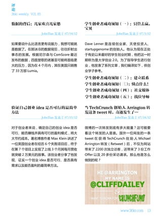 评
论
36kr weekly VOL 85




                     JohnTian 发表于 07/14/12                    JohnTian 发表于 07/5/12


如果要说什么比语言更有说服力，我想可能就                         Dave Lerner 是 连 续 创 业 家、 天 使 投 资 人、
是数据了。在那冰冷的数据背后，往往折射出                         startupgenome 的创始人。他认为现在正处
事态的发展。根据尼尔森与 ComScore 最近                     于有史以来最好的学生创业时期，他把这一时
发布的数据，四面楚歌的诺基亚可能将面临更                         期称为是大学创业 2.0。为了指导学生进行创
大的压力，因为在 4 个月内，其在美国只销售                       业，他发表了系列文章，我们编译如下，供创
了 33 万部 Lumia。                               业学子参考。




                     JohnTian 发表于 07/15/12                   JohnTian 发表于 07/18/12


对于创业者来说，确定自己的创业 idea 是否                      微博的一次转发到底有多大能量？这可能要
可行、能否赚钱并具有可行的盈利模式，将大                         看这个转发的人是谁。国外一位网友的一条
大节约成本。著名博客作者 Max Klein 讲述了                   tweet 在 获 得 TechCrunch 创 始 人 Michael
一位英国创业者在经历 6 个失败项目后，终于                       Arrington 转发（Retweet）后，不仅为网站
在第 7 个项目上实现了上线 3 个月其每月营收                     带来了 2200 次独立访客，还带来了 3 份工作
就突破 2 万美元的故事。该创业者分享了他发                       Offer 以及 20 多份采访请求。那么他是怎么
现、证实一个创业 idea 是否可行、是否具有                      做到的呢？
需求以及能否盈利的最简单方法。




                                                                www.36kr.com    13
 