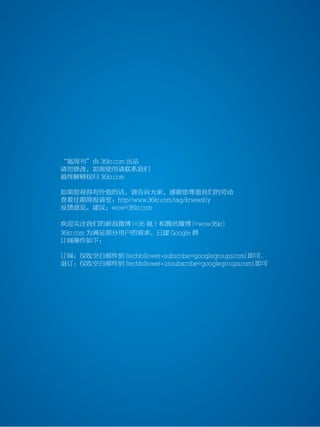 36kr weekly VOL 85




           “氪周刊”由 36kr.com 出品
           请勿修改，如需使用请联系我们
           最终解释权归 36kr.com

           如果您视得有价值的话，请告诉大家，感谢您尊重我们的劳动
           查看往期简报请至：http//www.36kr.com/tag/krweekly
           反馈意见，建议：wow@36kr.com

           欢迎关注我们的新浪微博 (@36 氪）和腾讯微博 (@wow36kr)
           36kr.com 为满足部分用户的需求，已建 Google 群
           订阅操作如下：

           订阅：仅收空白邮件到 [techfollower+subscribe@googlegroups.com] 即可。
           退订：仅收空白邮件到 [techfollower+unsubscribe@googlegroups.com] 即可




                                                           www.36kr.com   15
 