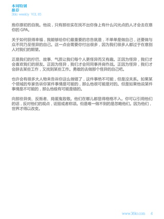 本周特别
推荐
36kr weekly VOL 85


抱你原初的自我。他说，只有那些实在找不出你身上有什么闪光点的人才会去在意
你的 GPA。

关于如何获得幸福，我能够给你们最重要的忠告就是，不单单是做自己，还要做与
众不同乃至怪异的自己。这一点会需要你付出很多，因为我们很多人都过于在意别
人对我们的期望。

正是我们的拧巴、故事、气质让我们每个人更怪异而又有趣。正因为怪异，我们才
会喜欢我们的朋友。正因为怪异，我们才会同同事并肩作战。正因为怪异，我们才
会辞去某些工作，又找到某些工作。勇敢的去做那个怪异的自己吧。

也许会有很多大人物来告诉你这么做错了，这件事绝不可能，但是没关系。如果某
个领域的专家告诉你某件事情是可能的，那么他很可能是对的。但是如果他说某件
事情是不可能的，那么他极有可能是错的。

向那些异类、反叛者、捣蛋鬼致敬。他们在哪儿都显得格格不入。你可以引用他们
的话，反对他们的观点，诋毁或者称颂。但是唯一做不到的是忽略他们。因为他们，
世界才得以改变。




                            www.36kr.com   4
 