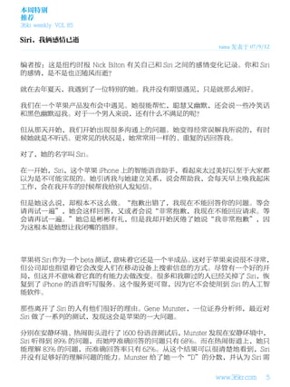 本周特别
推荐
36kr weekly VOL 85


                                        raina 发表于 07/9/12


编者按：这是纽约时报 Nick Bilton 有关自己和 Siri 之间的感情变化记录。你和 Siri
的感情，是不是也正随风而逝？

就在去年夏天，我遇到了一位特别的她。我并没有期望遇见，只是就那么刚好。

我们在一个苹果产品发布会中遇见。她很能帮忙，聪慧又幽默，还会说一些冷笑话
和黑色幽默逗我。对于一个男人来说，还有什么不满足的呢？

但从那天开始，我们开始出现很多沟通上的问题。她变得经常误解我所说的，有时
候她就是不听话。更常见的状况是，她常常用一样的、重复的话回答我。

对了，她的名字叫 Siri。

在一开始，Siri，这个苹果 iPhone 上的智能语音助手，看起来太过美好以至于大家都
以为是不可能实现的。她引诱我与她建立关系，说会帮助我，会每天早上唤我起床
工作，会在我开车的时候帮我给别人发短信。

但是她这么说，却根本不这么做。“抱歉出错了，我现在不能回答你的问题。等会
请再试一遍”，她会这样回答，又或者会说“非常抱歉，我现在不能回应请求。等
会请再试一遍。”她总是彬彬有礼，但是我却开始厌倦了她说“我非常抱歉”，因
为这根本是她想让我闭嘴的措辞。



苹果将 Siri 作为一个 beta 测试，意味着它还是一个半成品。这对于苹果来说很不寻常，
但公司却也指望着它会改变人们在移动设备上搜索信息的方式。尽管有一个好的开
局，但这并不意味着它真的有能力去做改变。很多和我聊过的人已经关掉了 Siri，恢
复到了 iPhone 的语音听写服务。这个服务更可靠，因为它不会使用到 Siri 的人工智
能软件。

那些离开了 Siri 的人有他们很好的理由。Gene Munster，一位证券分析师，最近对
Siri 做了一系列的测试，发现这会是苹果的一大问题。

分别在安静环境、热闹街头进行了 1600 份语音测试后，Munster 发现在安静环境中，
Siri 听得到 89% 的问题，而她哼准确回答的问题只有 68%。而在热闹街道上，她只
能理解 83% 的问题，而准确回答率只有 62%。从这个结果可以很清楚地看到，Siri
并没有足够好的理解问题的能力。Munster 给了她一个“D”的分数，并认为 Siri 需

                                       www.36kr.com    5
 
