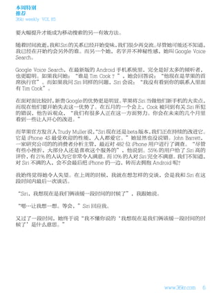 本周特别
推荐
36kr weekly VOL 85


要大幅提升才能成为移动搜索的另一有效方法。

随着时间流逝， 我和 Siri 的关系已经开始变味，我们很少再交流。尽管她可能还不知道，
我已经在开始约会另外的谁。而另一个她，名字并不神秘性感，她叫 Google Voice
Search。

Google Voice Search，在最新版的 Android 手机系统里，完全是好太多的倾听者，
也更聪明。如果我问她：“谁是 Tim Cook ？”，她会回答说：“他现在是苹果的首
席执行官”。而如果我问 Siri 同样的问题，Siri 会说：“我没有看到你的联系人里面
有 Tim Cook”。

在面对面比较时，新贵 Google 的优势更是明显。苹果将 Siri 当做他们新手机的大卖点，
而现在他们要开始失去这一优势了。在五月的一个会上，Cook 被问到有关 Siri 所犯
的错误，他告诉观众，“我们有很多人正在这一方面努力。你会在未来的几个月里
看到一些让人开心的改进。”

而苹果官方发言人 Trudy Muller 说，
                       “Siri 现在还是 beta 版本，我们正在持续的改进它。
它是 iPhone 4S 最受欢迎的性能，人人都爱它。”她显然也没说错。John Barrett，
一家研究公司的的消费者分析主管，最近对 482 位 iPhone 用户进行了调查。“尽管
有些小挫折，大部分人还是喜欢这个服务的”，他说到。55% 的用户给了 Siri 高的
评价， 21% 的人认为它非常令人满意。 10% 的人对 Siri 完全不满意。
       有                     而                 我们不知道，
对 Siri 不满的人，会不会最后把 iPhone 扔一边，转而去拥抱 Android 呢？

我始终觉得她令人失望。在上周的时候，我就在想怎样的交谈，会是我和 Siri 在这
段时间内最后一次谈话。

“Siri，我想现在是我们俩该缓一段时间的时候了”，我跟她说。

“嗯…让我想一想。等会，”Siri 回应我。

又过了一段时间，她终于说“我不懂你说的‘我想现在是我们俩该缓一段时间的时
候了’是什么意思。”




                                        www.36kr.com   6
 