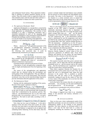 ACEEE Int. J. on Network Security, Vol. 01, No. 03, Dec 2010



and architecture based metrics. These parameters further             system is already loaded, the load balancer must schedule
help in defining an optimal transition function for the              the new process as well as balance the load globally across
system. Thus, the system is able to cognitively think as to          the system. The value t in the Equation(2) R (to reflect
what should be done with the load and where and how it               the situation at a certain moment) and k is termed the
must be scheduled to balance the entire system load.                 fatigue factor and is in the closed interval [0, 1]. The value
                                                                     k can be represented as follows (As per Equation (3)).
                    II.   SYSTEM MODEL

A. The Application Metaheader Model
                                                                         Here, k is the Fatigue factor,is the Present Performance
   Application Metaheader is a concept that is conceived by          Capacity of the CPU which is basically a complex
us. It deals with imbibing the apriori knowledge about the           statistically determined function that is dependent on
cloud application in consideration. The overview of this             factors like the age of the CPU, its average fan speed, clock
technique is to affix a compulsory, descriptive and a
                                                                     speed, average fetch time etc.,        and    are the present
structured metaheader to each of the incoming cloud
application (analogous to the well known TCP/IP headers).            temperature and Normal (Optimal) temperature rating of
Formally this technique could be worded as follows:                  the CPU respectively and is the deterioration quotient
Let S be the header of an incoming cloud application . S is          which is determined by real life temperature tests and is
modeled as a set containing the sub-application parameters           provided by the vendor.(Its calculated by running the CPU
as shown                                                             at a constant 60oC, then 70oC, and the resultant decrease in
                                                                     CPU life determines (Explained as in [3]). Of course,
                                                                     apart from these other indicators may be considered for a
   Where, denotes the ith sub-application parameter of the           detailed analysis like video memory, virtual memory and
n sub-application parameters constituting the cloud                  so on as depicted in the following relation:
application . Now, each     inturn is composed of a set of               Now each of these values is dependent on the user
the following task associated data. It could be                      behavior, thereby leading to various values of the sub-
mathematically formulized as an ordered set as follows:              application parameters of different tasks. Given these
                                                                     relations and function for the system, the load balancer
                                                                     algorithm must be a function of the following type:
          Where, Estimated percentage of processer usage
that is needed for the sub-application i as observed on an
architecture . (Multiple such values of are present for
                                                                         This equation basically states that, given a present state
different architectures of processors.)
                                                                     of the system and an input task with the sub-application
  - Estimated memory utilized by the process in bytes.
                                                                     metaheader given as , and the present load on the system
   - Description of each sub-application component along             being , then the load balancer acts “cognitively” such that
with its length and displacement from the beginning of the           it puts the system state to and the load being.
code.                                                                    These above equations illustrate the situation for an
    The source of the sub-application and application                incremental load on the system since its start. Now, let us
related data are obtained during the development and                 model the case of a decremental load, where the load
testing phase of the cloud application. They are affixed to          decreases in the system. This is modeled as another
the code before it is run on the cloud system. They form the         incoming task with the values of the sub-application
metaheader since they are the meta-knowledge required to             metaheader reading all zeros for the values of. Now that
provide information about the application in the system.             we have values of the metaheader, let us see how the total
B. The Mathematical Model                                            system load is recalculated.
                                                                         Let be the load of the system when the sub-application
   Starting with the mathematical modeling of the system,            with header      was executing. Let the load contributed by
the load of the system is defined as follows:                        the sub-application be      . So, the total load     after the
                                                                     sub-application in consideration exits will be as follows:
   The system load of a cloud computing system is defined
as the sum of loads on each processing node forming the
cloud that is determined by the processor activity. The                 This change is triggered once there is an immediate
values of are determined by the “on” or “off” state of the           change in the processor and memory utilization of a
particular node. Let us associate a value of 1 if is on and a        particular node.
0 otherwise. The load on each node, according to [9], is
given by:                                                                             III.   DETAILED ALGORITHM

                                                                         Since we have got a basic mathematical model of the
   Now, there are two ways of looking at in the above                algorithmic prototype, our next aim would be to wire these
equation. In the start state of the entire system, the values        mathematical models to the working of the proposed
of will be zero since there is no load on the system. In this        algorithm. Our basic objective as discussed earlier is to
case, the load balancer is expected to do an optimal load            derive a new state for the total load in a cloud, by
scheduling before balancing. On the other hand, when the             intelligently modeling the transition rules and transition

© 2010 ACEEE                                                    24
DOI: 01.IJNS.01.03.85
 