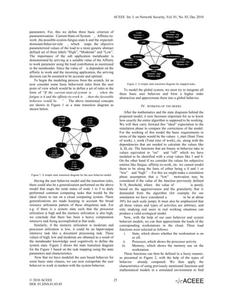 ACEEE Int. J. on Network Security, Vol. 01, No. 03, Dec 2010



parameters. For, this we define three basic criterion of
parameterization: Current-State-of-System , Affinity-to-
work ,the-possible-system-fatigue-state k and the expected-
dominant-behavior-rule , which maps the objective
parameterized values of the load to a more generic abstract
defined set of three labels “High”, “Moderate” and “Low”.
The importance of the sub application metaheader is
demonstrated by arriving at a suitable value of the Affinity
to work parameter using the load contribution as mentioned
in the metaheader. Since the value of is dependent on the
affinity to work and the incoming application, the arriving
decision can be assumed to be accurate and optimal.
    To begin the modeling process from the scratch, let us
now consider some basic behavioral rules from the user                                Figure 2: A simple state transition diagram for mapped tasks.
point of view which would be to define a set of rules in the                        To model the global system, we must try to integrate all
form of “If the current-state-of-system is        , when the                     these basic user behavior and form a higher order
fatigue is k and the affinity-to-work is , then the favorable                    abstraction and approximate them into a global behavior.
behavior would be ” . The above mentioned concepts
are shown in Figure 1 as a state transition diagram as                                            IV.   WORKING OF THE MODEL
shown below.
                                                                                     After the mathematics and the state diagrams behind the
                                                                                 proposed model, it now becomes important for us to know
                                                                                 how exactly the entire algorithm is supposed to be working.
                                                                                 We will then carry forward this “ideal” expectation to the
                                                                                 simulation phase to compare the correctness of the model.
                                                                                 For the working of this model the basic requirements in
                                                                                 terms of the inputs would be the values τ_start (Start Time
                                                                                 of work), τ_work (Total time of work), etc. along with the
                                                                                 dependencies that are needed to calculate the values like  
                                                                                  k, Ω, etc. The functions that are binary in behavior take in
                                                                                 values equivalent to “on” and “off” which we have
                                                                                 modeled to be identified with a crisp values like 1 and 0.
                                                                                 On the other hand if we consider the values for subjective
                                                                                 entities like fatigue, affinity-to-work, etc. we cannot model
                                                                                 them to be along the lines of either being a 0 and 1 or
                                                                                 “low” and “high” - For this we might make a simulation
 Figure 1: A simple state transition diagram for the user behavior model.
                                                                                 phase assumption that a “low” motivation may be
    Having the user behavior model and the transition rules,                     considered if the value of the function previously defined
there could also be a generalization performed on the above                      X<X_threshold, where the value of                    is purely
model that maps the node states of node 1 to 5 to daily                          based on the aggressiveness and the granularity that is
performed common computing tasks that would be the                               demanded from the algorithm (for example for our
ideal clients to run on a cloud computing system. These                          simulation we have considered a                 to be at about
generalizations are made keeping in account the broad                            30% for each scale jump). It must also be emphasized that
resource utilization pattern of these ubiquitous task. For                       all those values and types of activities are arbitrary, and
e.g. if there is a system state such that the processor                          only studying real users in real working situations can
utilization is high and the memory utilization is also high,                     produce a valid ecological model.
we conclude that there has been a heavy computation                                  Now, with the help of our user behavior and system
intensive task being accomplished at that node.                                  behavior models, we can then approximate the loads of the
    Similarly, if the memory utilization is moderate and                         corresponding workstations in the cloud. Three load
processor utilization is low, it could be an Input/output                        functions were selected as follows:
intensive task like a document processing task. These                                i.     State, which shows whether the workstation is on
values of high, low and moderate are obtained as a result of                                or off.
the metaheader knowledge used cognitively to define the                             ii.     Processor, which shows the processor activity.
system state. Figure 2 shows the state transition diagram                          iii.     Memory, which shows the memory use on the
for the Figure 1 based on the task mapping using the state                                  workstation.
parameters and characteristics.                                                      These functions can then be defined in a fuzzy manner,
    Now that we have modeled the user based behavior for                         as presented in Figure 2, with the help of the types of
some basic state clauses, we can now extrapolate the user                        behavior       already computed. We then apply the
behavior to work in tandem with the system behavior.                             characteristics of using previously mentioned functions and
                                                                                 mathematical models in a simulated environment to find

© 2010 ACEEE                                                                25
DOI: 01.IJNS.01.03.85
 