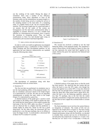 ACEEE Int. J. on Network Security, Vol. 01, No. 03, Dec 2010



out the working of the model. During the phase of
simulation- there were a number of key efficiency
enumerations made. Since algorithms in most of the
literature solely use the instantaneous run-queue length (i.e.
the number of jobs being served or waiting for service at
the sampling instant) as the load index of a computing
node, it is slightly based on the “do not overload others”
intuition. The run-queue length may be a good load index if
we assume that all the nodes of the system are
homogeneous and the inter-node communication delay is
negligible or constant. However, it is not a reliable load
indicator in a heterogeneous environment, since; it ignores
the variations in computing power. Thus, we made
modifications to these two and decided upon using an
accumulative job execution load based algorithm.                                       Figure 3: Load Prediction Test

         V.   SIMULATIONS AND OBTAINED RESULTS                        B. Simulation #2
   In order to verify our model an application was designed               The second test involved a method to test the load
and implemented using a combination of Perl, NetSim-2,                balancing ability of the proposed model. The simulation’s
AWK Scripting and Java development platform. In our                   result is shown below via the Graph (in Figure 4). Here, the
application the user behavior characteristics are modeled             red line represents the actual load that’s applied on the
using the following data values:                                      cloud, whereas the green line represents the balanced load
                                                                      of the system.
                           TABLE I:
                ASSUMPTIONS DURING SIMULATIONS
               Data                          Value
                                           8+-2 a.m.
                                         8+-1 (in hours)
                                          21 (in hours)
                                   30% (each stage) up to 90%

       Number of Computing          5 (Heterogeneous 2+2+1)
           Elements

                                        600C (arbitrary)

                a                     1 (arbitrarily chosen)


   The descriptions of simulations along with their                                     Figure 4: Load Balancing Test
corresponding results are written below.                                  A detailed analysis of the graph shows us that the result
A. Simulation #1                                                      has been positive. We observed that the system did not
                                                                      allow the load to cross the 85% mark, even though the
    The first test that was performed via simulation was to           actual load applied was at about 98%. It was also observed
test the load predicting ability of the proposed model. For           that the load was brought down considerably at very high
this we simulated a processor which in the Graph (Figure              loads (by about 40% when actual load is about 98%), but,
3) is represented by a red line. We then ran our algorithm            when the load is low the balancing capability reduces to
simultaneously to predict the load, which in the Graph                less than 5% (perhaps, due to the fact that the model
(Figure 3) is represented by a green line.                            basically concentrates at high load systems and because of
    A detailed analysis of the graph gave a positive result           the fact that we have capped the overload buffer to around
with respect to the ability of the model to predict the load.         90%.
We found that the initial latency of the model to predict the
load jump of the first 100% spike was about 1.7 seconds               C. Simulation #3
and we observed that at a higher load the prediction is                   The final simulation was to test how the system behaves
usually higher by about 6%, which we felt was a good                  as integration of elements. The results of this test are
observation. On the other hand, the downward fall was                 depicted in the Graph (show in Figure 5). The basic testing
predicted at a very fast pace (perhaps, due to its affinity to        criterion here was not a normal one. In order to test the
sense the fatigue levels). It could predict a downward fall           integral performance along with the flexibility, we decided
of about 18.67% in about 0.5 seconds.                                 to simulate three systems and run two of them(shown as
                                                                      red and green line respectively in Figure 5) in such a way
                                                                      that they are “on” from t=0 to t=10 and after t=10 they are

© 2010 ACEEE                                                     26
DOI: 01.IJNS.01.03.85
 