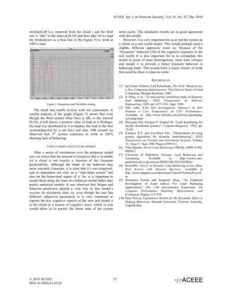 ACEEE Int. J. on Network Security, Vol. 01, No. 03, Dec 2010



switched-off (i.e. removed from the cloud ) and the third              more easily. The simulation results are in good agreement
one is “idle” in the interval [0,10] and then after 10 we load         with this model.
the third(shown as a blue line in the Figure 5) to work at                 However, it is very important for us to test the system as
100% load.                                                            a whole in a real world model. This would perhaps need a
                                                                       slightly different approach, more so, because of the
                                                                       “bystander” behavior [10] of the cognitive elements in the
                                                                       real world. It is also important for us to extrapolate this
                                                                       model in terms of more heterogeneity, more load variance
                                                                       and model it to provide a better transient behavior in
                                                                       balancing loads. This would form a major cluster of work
                                                                       that could be done in times to come.

                                                                                                REFERENCES
                                                                       [1] Ian Foster (Editor), Carl Kesselman, The Grid: Blueprint for
                                                                            a New Computing Infrastructure, The Elsevier Series in Grid
                                                                            Computing, Morgan Kaufman, 2005.
                                                                       [2] S. Zhou, et al., “A trace-driven simulation study of dynamic
                                                                            load balancing”, IEEE Transactions on Software
             Figure 5: Integration and Flexibility testing                  Engineering, 14(9): pp.1327-1341, Sept. 1988.
                                                                       [3] Xbit Labs, X-bit labs Investigation: Influence of Intel
   The result was totally in-sync with our expectation. A                   Pentium 4 Core Temperature on CPU Performance,
careful analysis of the graph (Figure 5) shows that even                    Available at http://www.xbitlabs.com/articles/cpu/display
though the third system (blue line) is idle in the interval                 /p4-temp.html.
[0,10], it still shows a positive value of load in it (Perhaps,        [4] Shivaratri NG, Krueger P, Singhal M. “Load distributing for
the load was distributed to it to balance the load in the first             locally distributed systems”, ComputerMagazine, 1992; pp.
system(depicted by a red line) and after 10th second we                     33-44.
observed that 3rd system continues to work at 100%                     [5] Zomaya, A.Y. and Yee-Hwei Teh, “Observations on using
                                                                            genetic algorithms for dynamic load-balancing”, IEEE
showing lack of balancing.
                                                                            Transactions on Parallel and Distributed Systems, Volume
                                                                            12, Issue 9, Sept. 2001 Page(s):899-911.
             CONCLUSIONS AND FUTURE WORKS                              [6] Tony Bourke, Server Load Balancing, O'Reilly, ISBN 0-596-
   After a series of simulations over the proposed model                    00050-2
                                                                       [7] University of Paderborn, Dynamic Load Balancing and
one can notice that the amount of resources that is available
                                                                            Scheduling.        Available      at      http://wwwcs.uni-
for a cloud is not exactly a function of the Gaussian                       paderborn.de/cs/ag-monien/RESEARCH/LOADBAL/
predictability. Although the shape of the behavior may                 [8] SocketPro, Article on Dynamic Load Balancing across Many
seem similarly Gaussian, it is clear that it’s not congruent,               Real Servers with Disaster Recovery. Available at
and its dependent not only on a “individual system” but                     http://www.udaparts.com/document/Tutorial/TutorialFour.ht
also on the behavioral aspect of it. So, it is important to                 m.
model them along the lines of a behavior model rather than             [9] Domenico Ferrari and Songnian Zhou, “An Empirical
purely statistical models. It was observed that fatigue and                 Investigation of Load Indices For Load Balancing
behavior prediction played a vital role in this model’s                     Applications”, The 12th International Symposium. On
                                                                            Computer Performance Modeling, Measurement, and
success on simulation tests, so, even though the user has
                                                                            Evaluation, Page(s) 515-528.
different subjective parameters it is very important to                [10] Peter Prevos, Explanation Models for the Bystander Effect in
capture the key cognitive aspects of the user and model it                  Helping Behaviour, Monash University, Victoria, Australia,
to the cloud as a system of cognitive users, which in turn                  Unpublished.
would allow us to predict the future state of the system




© 2010 ACEEE                                                      27
DOI: 01.IJNS.01.03.85
 
