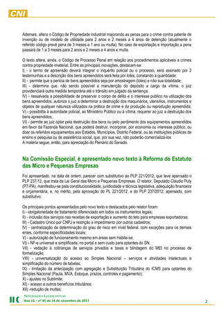 Ademais, altera o Código de Propriedade industrial majorando as penas para o crime contra patente de
invenção ou de modelo de utilidade para 2 anos e 2 meses a 4 anos de detenção (atualmente o
referido código prevê pena de 3 meses a 1 ano ou multa). No caso de exportação e importação a pena
passará de 1 a 3 meses para 2 anos e 2 meses a 4 anos e multa.
O texto altera, ainda, o Código de Processo Penal em relação aos procedimentos aplicáveis a crimes
contra propriedade imaterial. Entre as principais inovações, destacam-se:
I) - o termo de apreensão deverá integrar o inquérito policial ou o processo, será assinado por 2
testemunhas e a descrição dos bens apreendidos será feita por lotes, constando a quantidade;
II) - permite que a perícia de bens apreendidos seja por amostragem (lotes) e não sua totalidade;
III) - determina que, não sendo possível a manutenção do depósito a cargo da vítima, o juiz
providenciará outra medida temporária até o trânsito em julgado da sentença;
IV) - ressalvada a possibilidade de preservar o corpo de delito e o interesse público na utilização dos
bens apreendidos, autoriza o juiz a determinar a destruição dos maquinários, utensílios, instrumentos e
objetos de qualquer natureza utilizados na prática de crime e da produção ou reprodução apreendida;
V) - possibilita à autoridade policial, ao Ministério Público ou à vítima, requerer ao juiz a destruição dos
bens apreendidos;
VI) - permite ao juiz optar pela destruição dos bens ou pelo perdimento dos equipamentos apreendidos
em favor da Fazenda Nacional, que poderá destruir, incorporar, por economia ou interesse público, ou
doar os referidos equipamentos aos Estados, Municípios, Distrito Federal, ou às instituições públicas de
ensino e pesquisa ou de assistência social, que, por sua vez, não poderão comercializá-los
A matéria segue, então, para apreciação do Plenário do Senado.

Na Comissão Especial, é apresentado novo texto à Reforma do Estatuto
das Micro e Pequenas Empresas
Foi apresentado, na data de ontem, parecer com substitutivo ao PLP 221/2012, que teve apensado o
PLP 237/12, que trata da Lei Geral das Micro e Pequenas Empresas. O relator, Deputado Cláudio Puty
(PT-PA), manifestou-se pela constitucionalidade, juridicidade e técnica legislativa, adequação financeira
e orçamentária, e, no mérito, pela aprovação do PL 221/2012, e do PLP 237/2012, apensado, com
substitutivo.
Os principais pontos apresentados pelo novo texto e destacados pelo relator foram:
I) - obrigatoriedade de tratamento diferenciado em todos os instrumentos legais;
II) - inclusão dos serviços nas receitas de exportação e aumento do teto para empresas exportadoras;
III) - Cadastro Único por CNPJ e restrição a impedimento por outros cadastros;
IV) - centralização da determinação do grau de risco em nível federal, com exceções para os demais
entes, conforme especificidades locais;
V) - autorização de funcionamento mesmo em áreas sem Habite-se;
VI) - NF-e universal e simplificada, no portal e sem custo para optantes do SN;
VII) - vedação à cobranças de serviços privados e taxas e blindagem do MEI no processo de
formalização;
VIII) - universalização do acesso ao Simples Nacional – serviços e atividades intelectuais e
simplificação do número de tabelas;
IX) - limitação da antecipação com agregação e Substituição Tributária do ICMS para optantes do
Simples Nacional (Pauta, MVA, Estoque, prazos, controles e pagamento);
X) - ajustes no Sublimite;
XI) - acesso a outros benefícios tributários;
XII) -redução de multas;
NOVIDADES LEGISLATIVAS
Ano 16 – nº 85 de 14 de novembro de 2013

2

 