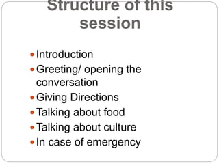 Structure of this session 
 Introduction 
 Greeting/ opening the conversation 
 Giving Directions 
Talking about food ...
