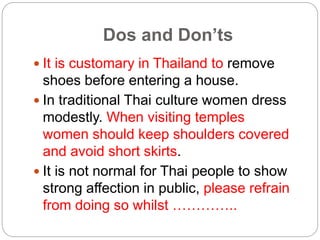 Dos and Don’ts 
 It is customary in Thailand to remove 
shoes before entering a house. 
 In traditional Thai culture wom...