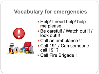 Vocabulary for emergencies 
 Help/ I need help/ help 
me please 
 Be careful! / Watch out !! / 
look out!!! 
 Call an a...