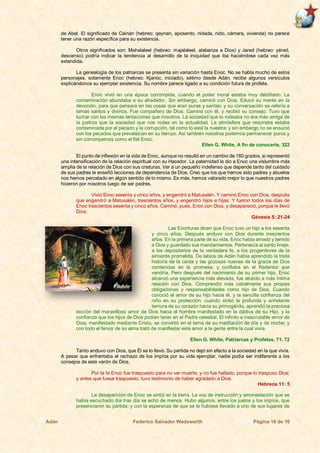 Adán Federico Salvador Wadsworth Página 10 de 16
de Abel. El significado de Cainán (hebreo: qeynan, aposento, nidada, nido, cámara, vivienda) no parece
tener una razón específica para su existencia.
Otros significados son: Mahalaleel (hebreo: majalaleel, alabanza a Dios) y Jared (hebreo: yéred,
descenso) podría indicar la tendencia al desarrollo de la iniquidad que iba haciéndose cada vez más
extendida.
La genealogía de los patriarcas se presenta sin variación hasta Enoc. No se habla mucho de estos
personajes, solamente Enoc (hebreo: Kjanóc, iniciado), sétimo desde Adán, recibe algunos versículos
explicándonos su ejemplar existencia. Su nombre parece ligado a su condición futura de profeta.
Enoc vivió en una época corrompida, cuando el poder moral estaba muy debilitado. La
contaminación abundaba a su alrededor. Sin embargo, caminó con Dios. Educó su mente en la
devoción, para que pensara en las cosas que eran puras y santas; y su conversación se refería a
temas santos y divinos. Fue compañero de Dios. Caminó con él, y recibió su consejo. Tuvo que
luchar con las mismas tentaciones que nosotros. La sociedad que lo rodeaba no era más amiga de
la justicia que la sociedad que nos rodea en la actualidad. La atmósfera que respiraba estaba
contaminada por el pecado y la corrupción, tal como lo está la nuestra; y sin embargo no se ensució
con los pecados que prevalecían en su tiempo. Así también nosotros podemos permanecer puros y
sin corrompernos como el fiel Enoc.
Ellen G. White, A fin de conocerle, 322
El punto de inflexión en la vida de Enoc, aunque no resultó en un cambio de 180 grados, si representó
una intensificación de la relación espiritual con su Hacedor. La paternidad le dio a Enoc una vislumbre más
amplia de la relación de Dios con sus criaturas. Ver a un pequeño indefenso que depende tanto del cuidado
de sus padres le enseñó lecciones de dependencia de Dios. Creo que los que hemos sido padres y abuelos
nos hemos percatado en algún sentido de lo mismo. Es más, hemos valorado mejor lo que nuestros padres
hicieron por nosotros luego de ser padres.
Vivió Enoc sesenta y cinco años, y engendró a Matusalén. Y caminó Enoc con Dios, después
que engendró a Matusalén, trescientos años, y engendró hijos e hijas. Y fueron todos los días de
Enoc trescientos sesenta y cinco años. Caminó, pues, Enoc con Dios, y desapareció, porque le llevó
Dios.
Génesis 5: 21-24
Las Escrituras dicen que Enoc tuvo un hijo a los sesenta
y cinco años. Después anduvo con Dios durante trescientos
años. En la primera parte de su vida, Enoc había amado y temido
a Dios y guardado sus mandamientos. Pertenecía al santo linaje,
a los depositarios de la verdadera fe, a los progenitores de la
simiente prometida. De labios de Adán había aprendido la triste
historia de la caída y las gozosas nuevas de la gracia de Dios
contenidas en la promesa; y confiaba en el Redentor que
vendría. Pero después del nacimiento de su primer hijo, Enoc
alcanzó una experiencia más elevada, fue atraído a más íntima
relación con Dios. Comprendió más cabalmente sus propias
obligaciones y responsabilidades como hijo de Dios. Cuando
conoció el amor de su hijo hacia él, y la sencilla confianza del
niño en su protección; cuando sintió la profunda y anhelante
ternura de su corazón hacia su primogénito, aprendió la preciosa
lección del maravilloso amor de Dios hacia el hombre manifestado en la dádiva de su Hijo, y la
confianza que los hijos de Dios podían tener en el Padre celestial. El infinito e inescrutable amor de
Dios, manifestado mediante Cristo, se convirtió en el tema de su meditación de día y de noche; y
con todo el fervor de su alma trató de manifestar este amor a la gente entre la cual vivía.
Ellen G. White, Patriarcas y Profetas, 71, 72
Tanto anduvo con Dios, que Él se lo llevó. Su partida no dejó sin efecto a la sociedad en la que vivía.
A pesar que enfrentaba el rechazo de los impíos por su vida ejemplar, nadie podía ser indiferente a los
consejos de este varón de Dios.
Por la fe Enoc fue traspuesto para no ver muerte, y no fue hallado, porque lo traspuso Dios;
y antes que fuese traspuesto, tuvo testimonio de haber agradado a Dios.
Hebreos 11: 5
La desaparición de Enoc se sintió en la tierra. La voz de instrucción y amonestación que se
había escuchado día tras día se echó de menos. Hubo algunos, entre los justos y los impíos, que
presenciaron su partida; y con la esperanza de que se le hubiese llevado a uno de sus lugares de
 