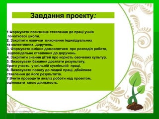 Завдання проекту:
1.Формувати позитивне ставлення до праці учнів
початкової школи.
2. Закріпити навички виконання індивідуальних
та колективних доручень.
3. Формувати вміння домовлятися про розподіл роботи,
відповідальне ставлення до доручень.
4. Закріпити знання дітей про користь овочевих культур.
5. Виховувати бажання досягати результату,
брати участь у спільній суспільній праці.
6. Виховувати повагу до людей праці, дбайливе
ставлення до його результатів.
7.Вчити проводити аналіз роботи над проектом,
оцінювати свою діяльность.
 