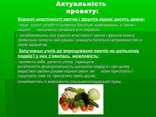 Актуальність
проекту:
Корисні властивості овочів і фруктів відомі досить давно:
- вони- вони здатні запобігти розвитку багатьох захворювань, а також іздатні запобігти розвитку багатьох захворювань, а також і
надати неоціненну допомогу в їх лікуванні;надати неоціненну допомогу в їх лікуванні;
- ознайомившись про корисні властивості овочів і фруктів можна- ознайомившись про корисні властивості овочів і фруктів можна
правильно скласти свій раціон і уникнути багатьох неприємностей ізправильно скласти свій раціон і уникнути багатьох неприємностей із
своїм здоров’ям.своїм здоров’ям.
Залучивши учнів до вирощування овочів на шкільному
подвір’ї у них з’явилась можливість:
- проявити себе, досягти успіху, підвищитипроявити себе, досягти успіху, підвищити
естетичність,функціональність шкільного подвір’я і при цьомуестетичність,функціональність шкільного подвір’я і при цьому
виростити своїми руками корисні овочі, які вони приготують івиростити своїми руками корисні овочі, які вони приготують і
скуштують самі та пригостять своїх друзів;скуштують самі та пригостять своїх друзів;
- ознайомитись із важливістю сільськогосподарської праці.- ознайомитись із важливістю сільськогосподарської праці.
 