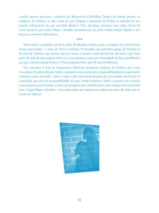 e pelos ataques precisos e violentos do Mamotreto Conchifres. Depois da vitória, porém, os
criadores de Outroso se dão conta de que chegara o momento de fechar as entradas do seu
mundo subterrâneo. Se, por um lado, Batata e Terê, aliviados, retomam suas vidas, cheios de
novos projetos, por outro, Hugo e Ariadne permanecem, de certo modo, sempre ligados a seu
pequeno universo subterrâneo.

                                             ***
    Permeando os episódios do livro, além da ditadura militar, estão as imagens de uma história
muito mais antiga – o mito de Teseu e Ariadne. O narrador, um jornalista amigo de Ariadne (a
heroína de Outroso, que possui, não por acaso, o mesmo nome da heroína do mito), que fazia
parte da rede de espionagem, refere-se à sua narrativa como um emaranhado de fios, semelhantes
aos que a heroína grega fornece a Teseu para permitir que ele saia do labirinto.
    Sua narrativa é feita de fragmentos, hipóteses, pequenos pedaços da história que tenta
reconstruir. A autora discute, tendo o narrador como porta-voz, a impossibilidade de se apreender
a história como um todo – todo o relato é de certo modo parcial, de certo modo uma ficção. E
o narrador, que não crê na possibilidade de uma “crônica objetiva” sobre o assunto, não esconde
a sua simpatia por Outroso e pelos personagens que estabeleceram uma relação mais profunda
com o lugar, Hugo e Ariadne – um casal unido que expressa seu afeto por meio de mãos que se
tocam no silêncio.




                                              10
 