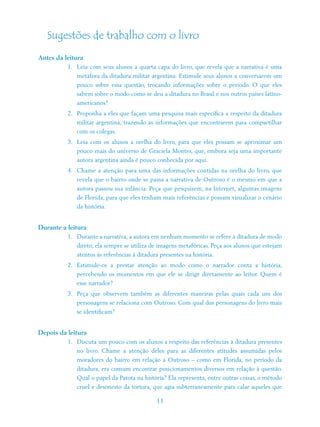 Sugestões de trabalho com o livro
Antes da leitura
          1. Leia com seus alunos a quarta capa do livro, que revela que a narrativa é uma
             metáfora da ditadura militar argentina. Estimule seus alunos a conversarem um
             pouco sobre essa questão, trocando informações sobre o período. O que eles
             sabem sobre o modo como se deu a ditadura no Brasil e nos outros países latino-
             americanos?
          2. Proponha a eles que façam uma pesquisa mais específica a respeito da ditadura
             militar argentina, trazendo as informações que encontrarem para compartilhar
             com os colegas.
          3. Leia com os alunos a orelha do livro, para que eles possam se aproximar um
             pouco mais do universo de Graciela Montes, que, embora seja uma importante
             autora argentina ainda é pouco conhecida por aqui.
          4. Chame a atenção para uma das informações contidas na orelha do livro, que
             revela que o bairro onde se passa a narrativa de Outroso é o mesmo em que a
             autora passou sua infância. Peça que pesquisem, na Internet, algumas imagens
             de Florida, para que eles tenham mais referências e possam visualizar o cenário
             da história.


Durante a leitura
          1. Durante a narrativa, a autora em nenhum momento se refere à ditadura de modo
             direto; ela sempre se utiliza de imagens metafóricas. Peça aos alunos que estejam
             atentos às referências à ditadura presentes na história.
          2. Estimule-os a prestar atenção ao modo como o narrador conta a história,
             percebendo os momentos em que ele se dirige diretamente ao leitor. Quem é
             esse narrador?
          3. Peça que observem também as diferentes maneiras pelas quais cada um dos
             personagens se relaciona com Outroso. Com qual dos personagens do livro mais
             se identificam?


Depois da leitura
          1. Discuta um pouco com os alunos a respeito das referências à ditadura presentes
             no livro. Chame a atenção deles para as diferentes atitudes assumidas pelos
             moradores do bairro em relação a Outroso – como em Florida, no período da
             ditadura, era comum encontrar posicionamentos diversos em relação à questão.
             Qual o papel da Patota na história? Ela representa, entre outras coisas, o método
             cruel e desonesto da tortura, que agia subterraneamente para calar aqueles que

                                             11
 