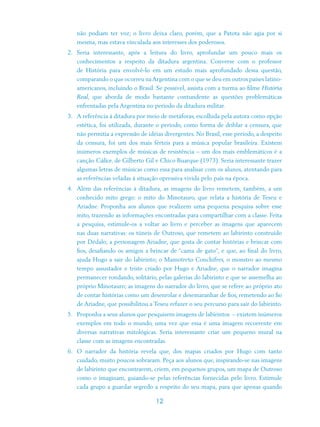 não podiam ter voz; o livro deixa claro, porém, que a Patota não agia por si
   mesma, mas estava vinculada aos interesses dos poderosos.
2. Seria interessante, após a leitura do livro, aprofundar um pouco mais os
   conhecimentos a respeito da ditadura argentina. Converse com o professor
   de História para envolvê-lo em um estudo mais aprofundado dessa questão,
   comparando o que ocorreu na Argentina com o que se deu em outros países latino-
   americanos, incluindo o Brasil. Se possível, assista com a turma ao filme História
   Real, que aborda de modo bastante contundente as questões problemáticas
   enfrentadas pela Argentina no período da ditadura militar.
3. A referência à ditadura por meio de metáforas, escolhida pela autora como opção
   estética, foi utilizada, durante o período, como forma de driblar a censura, que
   não permitia a expressão de idéias divergentes. No Brasil, esse período, a despeito
   da censura, foi um dos mais férteis para a música popular brasileira. Existem
   inúmeros exemplos de músicas de resistência – um dos mais emblemáticos é a
   canção Cálice, de Gilberto Gil e Chico Buarque (1973). Seria interessante trazer
   algumas letras de músicas como essa para analisar com os alunos, atentando para
   as referências veladas à situação opressiva vivida pelo país na época.
4. Além das referências à ditadura, as imagens do livro remetem, também, a um
   conhecido mito grego: o mito do Minotauro, que relata a história de Teseu e
   Ariadne. Proponha aos alunos que realizem uma pequena pesquisa sobre esse
   mito, trazendo as informações encontradas para compartilhar com a classe. Feita
   a pesquisa, estimule-os a voltar ao livro e perceber as imagens que aparecem
   nas duas narrativas: os túneis de Outroso, que remetem ao labirinto construído
   por Dédalo; a personagem Ariadne, que gosta de contar histórias e brincar com
   fios, desafiando os amigos a brincar de “cama de gato”, e que, ao final do livro,
   ajuda Hugo a sair do labirinto; o Mamotreto Conchifres, o monstro ao mesmo
   tempo assustador e triste criado por Hugo e Ariadne, que o narrador imagina
   permanecer rondando, solitário, pelas galerias do labirinto e que se assemelha ao
   próprio Minotauro; as imagens do narrador do livro, que se refere ao próprio ato
   de contar histórias como um desenrolar e desemaranhar de fios, remetendo ao fio
   de Ariadne, que possibilitou a Teseu refazer o seu percurso para sair do labirinto.
5. Proponha a seus alunos que pesquisem imagens de labirintos – existem inúmeros
   exemplos em todo o mundo, uma vez que essa é uma imagem recorrente em
   diversas narrativas mitológicas. Seria interessante criar um pequeno mural na
   classe com as imagens encontradas.
6. O narrador da história revela que, dos mapas criados por Hugo com tanto
   cuidado, muito poucos sobraram. Peça aos alunos que, inspirando-se nas imagens
   de labirinto que encontrarem, criem, em pequenos grupos, um mapa de Outroso
   como o imaginam, guiando-se pelas referências fornecidas pelo livro. Estimule
   cada grupo a guardar segredo a respeito do seu mapa, para que apenas quando

                                   12
 