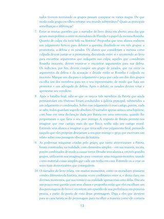 todos tiverem terminado os grupos possam comparar os vários mapas. De que
   modo cada grupo escolheu retratar seu mundo subterrâneo? Quais as principais
   semelhanças e diferenças?
7. Entre as muitas questões que o narrador do livro deixa em aberto, uma das que
   geram mais polêmica entre os moradores de Florida é o papel da menina Rosinha.
   Quanto de culpa ela teria tido na história? Proponha que seus alunos realizem
   um julgamento fictício para debater a questão, dividindo-se em três grupos: a
   promotoria, a defesa e os jurados. Os alunos que consideram a menina como
   culpada devem juntar-se à promotoria, discutindo entre si e recorrendo ao livro
   para encontrar argumentos que indiquem sua culpa; aqueles que consideram
   Rosinha inocente, devem reunir-se e encontrar argumentos para sua defesa.
   Os indecisos, por fim, devem compor um grupo de jurados, que vai ouvir os
   argumentos da defesa e da acusação e decidir então se Rosinha é culpada ou
   inocente. Marque um dia para o julgamento e peça que cada um dos dois grupos
   escolha um dos membros para ser o seu representante, de modo que haja um
   promotor e um advogado de defesa. Após o debate, os jurados devem votar e
   apresentar seu veredicto.
8. Após a batalha final, sabe-se que os únicos três membros da Patota que ainda
   permaneciam em Outroso foram conduzidos à galeria principal, submetidos a
   um julgamento e condenados. Sobre esse julgamento e esse castigo, porém, nada
   se sabe, todos guardam segredo absoluto. O narrador apenas arrisca uma hipótese,
   com base em uma declaração dada por Batata em uma entrevista, quando lhe
   perguntaram o que faria a seu pior inimigo. A resposta de Batata permite-nos
   imaginar que esse castigo, mais do que físico, tenha sido um castigo moral.
   Estimule seus alunos a imaginar o que teria sido esse julgamento final, pensando
   naquilo que eles próprios desejariam a seu pior inimigo e peça que escrevam um
   relato sobre essa passagem obscura da história.
9. As poderosas máquinas criadas pelo grupo, que tanto aterrorizaram a Patota,
   foram construídas, na realidade, com elementos simples – em sua maioria, sucata,
   porém combinados de modo a causar terror. Desafie seus alunos a, em três grandes
   grupos, utilizarem sua imaginação para construir uma máquina-monstro, usando
   como material coisas simples que cada um tenha em casa. Estimule-os a criar os
   seres mais aterrorizantes que conseguirem.
10. O narrador do livro relata, em muitos momentos, como os moradores possuem
   versões diferentes da história, muitas vezes conflitantes entre si, e deixa claro, em
   diversos momentos, que sua versão é na realidade apenas mais uma delas. Discuta
   um pouco essa questão com seus alunos e proponha então que eles escolham um
   dos personagens do livro e recontem um episódio de sua preferência em primeira
   pessoa, a partir do ponto de vista desse personagem. Diga a eles que atentem
   para as características do personagem para escolher a maneira como ele contaria

                                    13
 