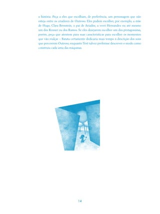 a história. Peça a eles que escolham, de preferência, um personagem que não
esteja entre os criadores de Outroso. Eles podem escolher, por exemplo, a mãe
de Hugo, Clara Bernstein, o pai de Ariadne, a vovó Hernandez ou até mesmo
um dos Renner ou dos Ramos. Se eles desejarem escolher um dos protagonistas,
porém, peça que atentem para suas características para escolher os momentos
que vão realçar – Batata certamente dedicaria mais tempo à descrição dos sons
que percorrem Outroso, enquanto Terê talvez preferisse descrever o modo como
construiu cada uma das máquinas.




                             14
 