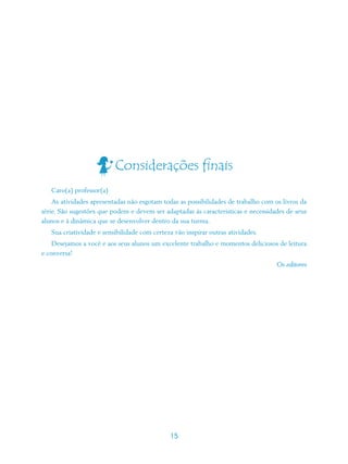 Considerações finais
   Caro(a) professor(a)
    As atividades apresentadas não esgotam todas as possibilidades de trabalho com os livros da
série. São sugestões que podem e devem ser adaptadas às características e necessidades de seus
alunos e à dinâmica que se desenvolver dentro da sua turma.
   Sua criatividade e sensibilidade com certeza vão inspirar outras atividades.
    Desejamos a você e aos seus alunos um excelente trabalho e momentos deliciosos de leitura
e conversa!
                                                                                    Os editores




                                              15
 