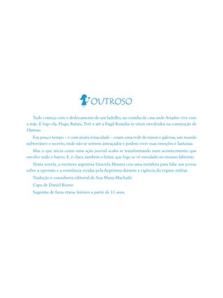 OUTROSO
   Tudo começa com o deslocamento de um ladrilho, na cozinha da casa onde Ariadne vive com
a mãe. E logo ela, Hugo, Batata, Terê e até a frágil Rosinha se vêem envolvidos na construção de
Outroso.
   Em pouco tempo – e com muita tenacidade – criam uma rede de túneis e galerias, um mundo
subterrâneo e secreto, onde não se sentem ameaçados e podem viver suas emoções e fantasias.
   Mas o que inicia como uma ação juvenil acaba se transformando num acontecimento que
envolve todo o bairro. E, é claro, também o leitor, que logo se vê enredado no mesmo labirinto
   Nesta novela, a escritora argentina Graciela Montes cria uma metáfora para falar aos jovens
sobre a opressão e a resistência vividas pela Argentina durante a vigência do regime militar.
   Tradução e consultoria editorial de Ana Maria Machado
   Capa de Daniel Bueno
   Sugestão de faixa etária: leitores a partir de 11 anos.
 