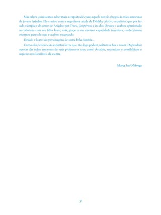 Mas talvez quiséssemos saber mais a respeito de como aquele novelo chegou às mãos amorosas
da jovem Ariadne. Ela contou com a engenhosa ajuda de Dédalo, criativo arquiteto, que por ter
sido cúmplice do amor de Ariadne por Teseu, despertou a ira dos Deuses e acabou aprisionado
no labirinto com seu filho Ícaro; mas, graças à sua enorme capacidade inventiva, confeccionou
enormes pares de asas e acabou escapando.
   Dédalo e Ícaro são personagens de outra bela história...
    Como eles, leitores são espíritos livres que, tão logo podem, soltam os fios e voam. Dependem
apenas das mãos amorosas de seus professores que, como Ariadne, encorajam e possibilitam o
ingresso nos labirintos da escrita.


                                                                             Maria José Nóbrega




                                               7
 