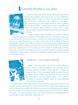 Graciela Montes e sua obra
                                            O estilo de Graciela Montes, certamente uma das principais autoras
           LDE
ALDANA DUHA




                                        argentinas da atualidade, chama atenção por sua rara sensibilidade e
                                        delicadeza: ela parece dirigir-se ao leitor como quem fala com alguém
                                         que está próximo, encantando-o com a singeleza de suas palavras.
                                         Não surpreende que seu texto tenha o poder de cativar os públicos
                                         das mais diversas idades – mesmo quando se dirige a um público mais
                                          jovem, em momento algum subestima os leitores, nem se coloca,
                                           enquanto autora, no patamar inatingível e superior de quem transmite
                                           uma lição.
                                               Criada no pequeno bairro de Florida, nos arredores de Buenos
                       Aires, Graciela cresceu rodeada de personagens pitorescos e situações prosaicas, que
                 mais tarde seriam mitificadas pela memória – de modo que o bairro de sua infância se tornaria
                 um de seus cenários favoritos para seus livros. Leitora voraz de uma coleção de livros de
                 bolso bastante popular na sua infância, Graciela cita entre suas principais influências, além
                 de Alexandre Dumas e Robert Louis Stevenson, autores de alguns de seus livros preferidos
                 de menina, as histórias de sua avó e os tangos que ouvia cantarem as mulheres de sua família.
                 Mais tarde, no período de faculdade, época em que conheceu aquele que seria seu marido,
                 ela descobriu o cinema denso e a literatura de vanguarda ao mesmo tempo que desvendava o
                 centro de Buenos Aires.



                                             Outroso – Um outro mundo
                                              Outroso – Um outro mundo é um livro de extrema delicadeza,
                                          em que a autora se utiliza de metáforas muito sutis para relatar a
                                           experiência dolorosa da ditadura militar argentina. A despeito da
                                           rudeza do tema, o livro em momento algum prescinde de leveza,
                                           sem nunca, porém, resvalar a superficialidade. A autora não reduz
                                            seus personagens a uma mera alegoria política – cada um deles é
                                            construído com pequenos detalhes, repletos de traços particulares
                                            que os tornam encantadores.
                    Graciela não parece interessada em remeter a esse período de um ponto de vista histórico, nem
                 tampouco pretende fazer de seu livro uma tese sobre o período, tentando explicar aquilo que não
                 pode ser explicado. Seu narrador não é onisciente, nem mesmo é um dos protagonistas; é alguém
                 que tenta, a partir de suas impressões, juntar os fragmentos que encontra de modo a reconstruir
                 um passado – não tanto para chegar a uma versão definitiva dos fatos, mas principalmente para
                 que ele próprio consiga compreender o lugar onde vive.

                                                               8
 