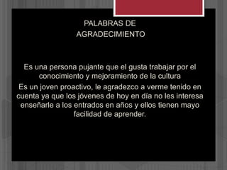 PALABRAS DE
AGRADECIMIENTO
Es una persona pujante que el gusta trabajar por el
conocimiento y mejoramiento de la cultura
Es un joven proactivo, le agradezco a verme tenido en
cuenta ya que los jóvenes de hoy en día no les interesa
enseñarle a los entrados en años y ellos tienen mayo
facilidad de aprender.
 