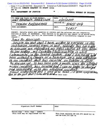 Case 1:11-cv-20120-PAS Document 85-2 Entered on FLSD Docket 12/20/2011 Page 13 of 89
 '   Case 1: 1- v-
           1 c 20120-PAS Document14 Ent ed on FLSD Docket03/ 2011 Page 46 of54
                                       er                  29/
     iP- 4:. 5 I> ATE M QV ST TO STM F C RM
       S1 n5                            DF
     S2# 98
     U. DEP
      S. ARYMXVT OF JUSTICM                                                                          A
                                                                                                     $               Fxpipa .snppa oF p o
                                                                                                                           r      v    Rzs ps
                 .                                                                                                               '




         T :l; adTteo Sa Mme). N
         o (tF n :l m tf ebr
                    f                                                                                DT :. ; zag/
                                                                                                      AE ; '
         FROMZ            -               .               *                                          RZGISTKR NO.z
                 T                N               #                   BF          Z/                                  /     -0&
         WORK ASSIRMMR/YI                                                                            UNIY :                          ---                    '

                                                                                                                      6# & z
     SuBlscTz (Briefly state your question or concern and the solution you are requesting.
     Continue on back, if neressary . Your failure to be speclfic may result in no action being
     taken. If necessaryf you will be interviewed in order to successfully respond to your
     request-)               *                        *.
                                                              .

                   r. / Yn                                                >            W   .                  x .
                                                                                                               .         .                          .

               a i    e      >.               .
                                              .                               *                v
                                                                                               '
                                                                                                 V            J 'X           e ZeK # e '                        l.
                                                                                                                                                                 s
     ;
     .
               fu                                  /#r                .
                                                                              / eS'
                                                                                  *'
                                                                                               .
                                                                                                          J
                                                                                                          '
                                                                                                                 e                               ee          e
                                                  e ee.
                                                                                                          e 4       as a                       r3 c         > z.
                                                                                                                                                               1
                                                                                                                                                               1
                                                                  ,
                                                                                                            ( ** *3 e
                                                                                                               I
                                                                                                               -   f. .
                                                                                                                   A                            r/
                                 .            ..                                               a.             w                      w          eg
                                                                                                                                                 v               y
  y                  '
                         y
                         .                                            ' e.                                     p'#
                                                                                                                '            #                                  zw
                         r                e                                                        cz
                                                                                                    zr                               6w        . . oio -
                                                                                                                                               :
                                              e i                                      ee /,- ,                      =           sinte          e                4
 > >       *
                 ,-               . e,
                                  '
                                                                              :z z
                                                                                :                    a                   ss                .    e       >
                                      .

 az                                           g                       z
                                                                      -                y                      W w sr                       s
@ t+ evzo a. ?e v tdf wRiba) .4# >&*fJe x
Pl Ye.$o raz Irk / tsz z4 p
  oz A /        <sl h ze
                   lf     owt        nme




                         signature staff Member                                                      Date

      Record Copy - File; Copy - Inmate
         (
         This form may be replieated via wP)                                                             This form replaces 8P-148. 070 dated Qct 86
                                                                                                         and Bp-sl48.07: ApR 94
 