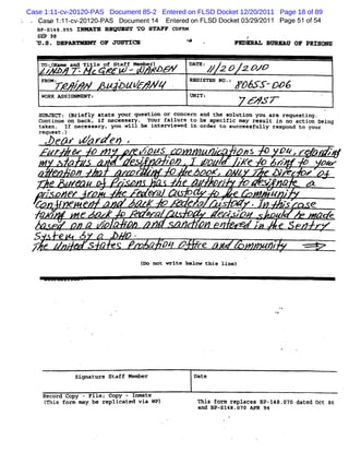 Case 1:11-cv-20120-PAS Document 85-2 Entered on FLSD Docket 12/20/2011 Page 18 of 89
   Ca> 1: 1- 2O12O-
         1 cv-     PAS Docum ent1 Ent ed on FLSD Docket03/ 2011 Page 51 of54
                                 4  er                   29/
   B#-s148.c5s I*
     :
                                    >   REQV ST TO STAFF CDFRM
   sEP :8
  Y . Dlp
    s. ARvMRuY oF JUOVTCE                                                       *
                                                                                *                  Rkniph' Bnpkxv oF p o
                                                                                                         .            Rls ps
                                                                                                          '
                .


      To :lxame and Ti le of staff Member)                                      DATE :
   ZJ * W ' e *C W -
         '
            .                                                    RDEW                   / 2 X M *V&
                                                                                        /
      FROMZ              r                    <                                 REGISTER NO .:
            r           /#              # & q@ 4# q                                                 'PJNR 9D6
      WR A S GM M
      O K SI MRV:                                                               U I;
                                                                                 NT                     K4 J<7-                  '
   sgsczcTc (
            Briefly state yovr question or concern aad the solution you are requesting.
   continue on back . ïr necessary. Your railure to be spectric may result in no action being
   taken. If necessary. you will be interviewed in oreer to suecessfully respond to your
   request-)
            e6 Y                 4 r e4 '
            r           >        p                           p' g
                                                             49u
                                                              -            >             *         - as            pq r . r zT
                    a                                    9:
                                                         .
                                                                         '
                                                                         -
                                                                         zp     -       p          e AT
                                                                                                     x         6%q
                                                                                                                 .    pe
                    .                                            1.                 -                                    '

                        r.
                        p                         p- .
                                                         r       *
                                                                                        pz    +.
                                                                                                    z          0. r z '
  T                                                                                                            *
       ,
        p           &           r           *f           - Ffz
                                                          e  ?                                                 e     K
                f                                             .
                                                              p                 ez
                                                                                 s                      .y           a       e
                                        .
  A                          e                           -           w              .        e u;
                                                                                              w                    /         a c
                                V       ? P
                                        R'                                . Z*/ I                         r              '
            *
  S             e           jg              y '.
 / e
 <-                 s
                        ' S '                                ,           Qk X       *
                                                                                    rf
                                                                                    *                         #fz
                                                                                                                **           *
                                                             ( not write below thie Iinel
                                                             Do




                         signature Staff Memher                                  Date


      Record Copy - File; Copy - Inmate
       (
       This form may be replicated via WP)                                          This form replaces 8P-148-070 dated 0et 86
                                                                                    and BP-sl48.07n APR 94
 