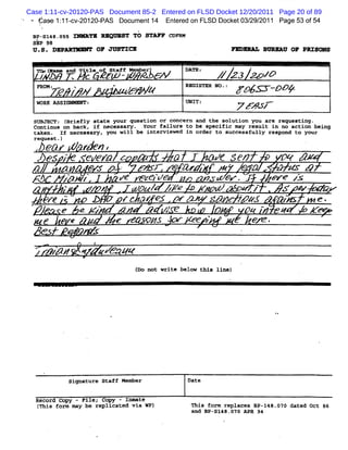 Case 1:11-cv-20120-PAS Document 85-2 Entered on FLSD Docket 12/20/2011 Page 20 of 89
    -
         éa e 11 -vzol o pAs Do umen 1 EnerdonFL Doc et / /011 Pa 5 o 5
           s :lc - z -         c    t4   te     SD k 03292       ge 3 f 4
    B - I 8. s -
     FS 4 o s                Tx U QR S Tù s p c -
                                      T    Tu  o
    SEP 98
    U .S . DEPAAYMRMY OF JUSTXCX                                            RXnR*AT. WWQPKU 0F PRI8nun


        Tow (
            wame ane
         /
         Aa, .Tceortr Mmry N
              Z)1 j sa- ebrN
               jt jA f yo e                                  DT: # 23 > Z
                                                             AE          &
         FO :A / > .
         RM     <                 - .
                                    /         k              RGS N . ' /gr -ppy
                                                              ZIX O :
        W R A SG M M
         O K S I M X T:                                      UI
                                                              N T:              7 Z' /*
                                                                                   XJ'
                                                                                     e
'
        suslEcTz t Briefly state your question or concern and the solution you are requesting .
        coptinue on back, if necessary . Your failure to be specific may result in no aetion being
        taken . If necessary, you will be interviewed in order to successfully respond to your
        request -)
              ea+ > rk n ,
                     t
                    o.
                                                    .               *

        es p   e/em      >    lû        C 3 en      07 X
           /    e<       z' ,
                          N <    Q.# ' >
                                  r          '     z Mr 4
                                                    z
    M      z'- z
            p '       Ve z OW         ,' G .I
                                      5           &re z z
      #   '
            '    zr#   -#ôu/ //
                            V =+     V W     Z z . .s +
                                                -     =   5                         .


    //a -
      e          bw / rr - / j. r . 1//, - y. pz x e .
                       .
                         or 1            4 pwI       o
                   e e rz              4            /e   ?
                                                                            '    oq # e v
                                                                                    *
                                                                                                 K g#
                                                                        w
              8    e e             f           #.
                                                <              C z                e .
                                                                                   K
                         W s'                                                   .
                  z #
                  /      <    e Aea qz
                                           ( not write below this line)
                                           Do




                     signature Staff Member                  Date


        Record Copy - File; Copy - InmAte
        (This form may be replicated via WP)                  This form replaces 81-148.070 dated Oct 86
                                                              and BP-sl48.nJ0 APR 94
 