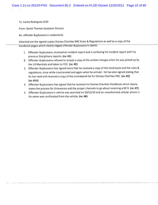 Case 1:11-cv-20120-PAS Document 85-2 Entered on FLSD Docket 12/20/2011 Page 22 of 89




    To:CarosRodrguezCCM
          l     i

    Fr Der ThomasAs st Diect
     om: ek        si ant r or

    R ofend Budu anussa ement
     e:    er j ve ' t t    s
    At ac ar t sgned c esDi
      t hed e he i    opi smasCharti RRC Rul & Regulti aswelasa copyoft
                                  i es     es      a ons   l          he
     an oo pagesw I ceary negat o en er ul uveanu scal s
                  c            e                     m .

         Ofend Budu anur c i danicden r or an i c f sn hsi i tr twihhi
           f er j ve       e eve   n i t ep t d s on u ig i ncden epor t s
         p e ousDicpiar r ors (e: )
          r vi    s iln y ep t. r #1
         Ofend Budu anur f s dt ac e ac yoft ewrtench g wh h wa pik upb
               er j ve     e u e o c pt op    h it      ares en e s c ed y
         t e USMarhasa t k y F (e: 2)
          h       s l nd a en o DC.r #
       3 Ofe rBuduv nuha sg dt c t ather eiedac oft h bo a t e r e &
        . fnde j ea         s ine wîe h     ec v   opy he and ok nd h uls
          r atons once whie i cer ed and agai when he ari
           egul i ,       l ncar at         n           rved. He hasalo sgned st ti t
                                                                     s i        a ng hat
          h ha r ada r ei d ac yof h c ta n l tf Dima Cha iisRR (e:
           e s e nd ec ve op t e on r ba d i or s s rte C.r #5)
                                              s
          (e: )
           r #14
       4. Ofen Budu anuh sgn t ther eiedhi Dima Ch iisHan ookwhihcear
            f der j ve     as i ed ha ec v s s s ar e  t    db      c l l y
          saest e p oc sf Gre nc a t e p op c nn st g ab tr ei ngaBP9. r #7)
           t t h r es or iva es nd h r er ha el o o ou ec vi        - (e:
       5 Ofen Buduv nusv cewa s rhedon1 / / 0an anuna t orz d c l arph ei
        . f der j ea ' ehil s ea c          0 13 1 d     u h ie el ul on n
          hi n wa c fs a edfom t ve ce. r #8)
            s ame s on ic t r he hil (e:
 