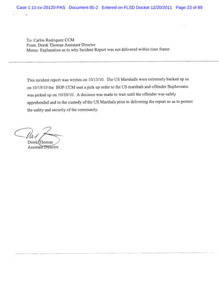 Case 1:11-cv-20120-PAS Document 85-2 Entered on FLSD Docket 12/20/2011 Page 23 of 89




    To:Cal Rodlgue CCM
         ros    - z
                i
    Fr :D er Thom asA ss st D i or
      om    ek          i ant rect
    M e Explnai a t why I i ntRe t notdelve edwihi tm efa e:
       mo:    a ton s o      ncde  por was i r t n i rm




    Thi i de r por w asw rte o 1 1 / 0. The U S M a s lsw e e e r l l ba d up s
      s nci nt e t        it n n 0/ 3 1            r ha l r xt ene y cke       o
    o 1 / 9 1 te BOP CCM s n apiku o d rt t USmas l a do fnd rBu d v a u
     n 01/0 h             e t c p r e o he      rhas n fe e j u e n
    waspike u o 1 20 1 A de ii n wà m a t watuntlt ofe rwa s f l
         c d p n 0/ / 0.   c so    s de o i i he f nde s a e y
    a e nde a i t c t oft US M a s sprort dei tngt r ts ast pr e t
     ppr he d nd n he usody he  r hal i o lvei he epor o o ot c
    t s f t a s ult oft c m t iy.
    he a e y nd ec i y he om m t




         r
         7           -- .
                      .
     J-
      #.
       /
    D er hom as
        ek
    A ssit n i ect
         sa   r or
 