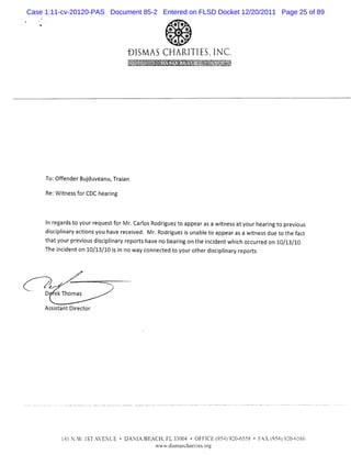 Case 1:11-cv-20120-PAS Document 85-2 Entered on FLSD Docket 12/20/2011 Page 25 of 89
                                                    ! *'
                                                    % .
                                                    * xx
                                                    .

                                                 f' * t*
                                                 '
                                                 #. . /
                                                      *
                                                      e.
                                                    f. ,;
                                                    4j uj
                                                     I I
                                                     I
                                                    ?ug % M'
                                                    , ' v
                                                     .   .



                                                                     1         *
                               .
                               l4-44C... '-: . 'I..k. ...*-....zo%é..x$tc'%x.
                               4'VVgt..'. .. .- .j. . = e eyt .-j.à-:-znsj#..*C..
                               P=o:k>% ..% -F' é' . jrFw.x.a.<.sçXdeY#%p
                               .'%z.Q' ' v. m
                                %/.'x - z . k .
                                l'Ca m .. u
                                Jl :-.
                                h l- t
                                 W .
                                 x W
                                 z s              . ,
                                                  z
                                                  f
                                                  ,        .: .fq -#ëuçbl'-..%'
                                                            ..e>k..'hnAazr '.,
                                                            ' ws $4.,7yF- -
                                                            w !.- ' .*uî.v-f7
                                                                zx W%k )#u Z
                                                                *' .yv.'-' 1
                                                                u
                                                                      uO Y#4-*
                                                                      2. 'r r. '
                                                                      CzQ- '.s
                                                                        % =4 Y
                                                                         M t.k
                                                                         ' ..  3




     To: f derBudu anu Tr in
        Ofen    j ve , aa
     Re:W i
          tnessf CDC hearng
                or       i



     I r dst yourr
      n egar o      eques f M r Caros Rodrguezt appearasa w ines atyourhearngt pr ous
                         t or . l         i   o             t s            i o evi
     di plnar actonsyou ha r ved. M r Rodrguez i unabl t appearasa wines due t t f
       sci i y i          ve ecei      .    i   s     e o             t s     o he act
     t ty pr vo dicpl ar r orsh en b rn ont icden whihoc ure on 1 / 3 1
      ha our e ius s i i y ep t av o ea ig he n i t c c r d 0 1 / 0
                        n                                                           .

     Th i ien on1 /1 / 0i i nowa c cedt y o h dicpiaw r ors
       e ncd t 0 3 1 s n        y onne t o our t er s iln ep t



     Z      ,
            .          >
    zr                     N
     D ekThomas

     As s antDiec or
       sit     r t
 