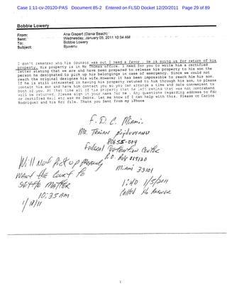 Case 1:11-cv-20120-PAS Document 85-2 Entered on FLSD Docket 12/20/2011 Page 29 of 89



Bobbi Lower
    e      y                                                                         -   - - -   -   --
                                                                                                     -
Fr :
  om                   An Gip t( i Bea h)'
                         a s er Dana c
                       W ednesdaykJanuaf os,2011 107 AM
                                  '    y           34
Sent:
To:                    Bobbi Lower
                            e      y
Subjct
   e :                 B u en
                        jv u

- d'n ft rfme:Ler azt ;lS 'OInSzr WaS 21H u nef(.a .a+Lr . nf IS SL2n4 kS zOr ret.rn Of ' 2S
    D          rt:   ,HD G ' w J 3
                      .k t .
                           '    -          'J. M
                                           ) - .'     j    / k
                                                            ' '     r '
                                                                    '     1' 7 l =
                                                                            .      .      tà      n'
                                                                                                   .
z.           Hzs property Is in Mr Thomas ouflce. I need for you to write hzm a certlrted
property.
letter stating that we are and have been prepared to release his propertv to his son the
          .

person he des-gnated to pick up his belongings in case of emergency . Since we could not
                 i              '
reach the origlnal designee his wife .s
                   '                       powever it has been impossible to reach hi his son .
                                                                                         m
    he is still interested -n having his oroperty retuned to him through his son, to please
                                 i
76
- -
-o n'acc h-s scn and ha'e h.m contact 'ou so yo' c.n arranae a t ime and aate convenient to
    r.      $     z          ,
                             r   i         ;        'J 3   .            -    .   '
:Ltl o = co1 . rc *hat * 4me a 11 .6 H4s : v'c. r :' ':at he -. =- Ueh lnd *hat ! as not ;(ntrab and
.
'
  7 .. u ' 2 n '
     -                     -        - ' : ' e J' :- :
                                    %       hn      . .,         '
                                                                 H
                                                                 .         -' . .
                                                                                4        -2 -
                                                                                          h#
'i1. b6 re-urre3 . D1e ,se s-rn it 'tUru ntIe -o r :e . An' ,.ue Stion S re ga rding addreSs to Fdc
'
  ? 7 :           :.       :
                           1
                           .     1g
                                  .  : .:
                                        ';   '.r =
                                             :.t
                                             R          r
                                                        t       z a
                                                                ' .
or ce rt ifiea mai1 etc as k Is Debra . Let m e kn ow . - T can he1p w1th th1s . P1ease cc Car1os
               '       *
                         '       n     u
                                           .             16 .
                                                         '
Rodrig:e z and h1s Rrc f-1e . Than k vou Sent -rom ly 2Phone
       2                      i                   f      ' L
                                                         a



                                                 J
                                                 .
                                                 l    .;
                                                      .p
                                                       (
                                                       .'           .. ,
                                                                    .- j
                                                                     ' .
                                                                     '       '
                                                                             '
                                         1 /. .
                                         <
                                         ,
                                         . -. .
                                            v
                                            '.                      z7/p,
                                                                     /zl .
                                                                       '
                                j/. -4-de .u ' scw t
                                 l. /- ,,? 2 t g z
                                  , 'x' ' 1S z
                                  t
                                     /x
                                      z      .   ,
                                                 t   P7.# -5:f
                                                      fr
                                                      #
                                                      .      ''
                                     -
                                      a/z / ,sz '.àwl t rz-
                                       c # ' -se,7 . rc
                                        p ' 'x z ak :
                                            pn         , --
                                                          ,         ..



 ' - /jo ,: , zy. a /6+z #pg
 à / . y zr z yy r,/..'z,/ ,
 ( . . -yo . r
 . j. t
 j p                  .;op
                                                            -




  /                   / / ,,;
                        ':,
                                ,,
                                                                .        C

                                                                             TJ/ '
                                                                               p/
',.' à saz+ .'
zJ , c zz
,x z
 ,,     vz
        sz
        z   s
sz ; g z ay s
 . =,/ ' w
      e , -
        v                                                       /z / . /
                                                                 '7p fJ4/        '
                                                                                 ,   .



     1 / ' > F,
        J,J- z?
            -z                                              4z / ' XiJ sz
                                                             s- ' z,u ,.
                                                                 / w
                                                                 z

  y7z
  ?4z
 