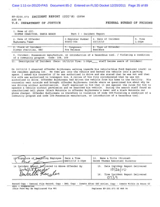 Case 1:11-cv-20120-PAS Document 85-2 Entered on FLSD Docket 12/20/2011 Page 35 of 89


81-5205. 73 INCIDENT REPORT (
        0                    CCC'S) CDFRM
AUG 99
U .S . DEPARTMENT OF JUSTICE                                                               FEDEPAL BUREAU OF PRISONS

                                                                 k
 1. Name of CCC:
  DISMIS CKKRI
      =       TIES, D' I BEACH
                      X A                                       7art I - Incident Report
 2. Name of Offender                                       3.Register Number   4. Date of Incident            S. Time
 Buduv
   j eanu,Tr an
           ai                                              80655-004           10/13/10                       l: pm
                                                                                                                OO
 C. L
 )                  ..            .
                                  :                         .        .w.        .             w.    -
 Dismas charities, RRC                                     #re Release         Senrence

 9. Incident: Possession manufacture, or lntroduction of a hazardous tool. / Violating a condition
 of a communit progra . Code: 108, 309
              y      m
ll. Description of Incident (
                            Date: 10/13/10 Tine: l:OOpm                             staff become aware of incident)

On 10/13/10 I observed offender Bujduveanu walking towards his vehiclel
                                                                      blue Ford Explorer Lruck)
the resident parking lot. He then got into the vehicle and backed t vehicle i
                                                                   he         nto a parking
space. I asked his counselor if he was authorized to dri and she stat that he was not and that
                                                        ve            ed      .
his wife was authorized to transport hi A review of his file corroborated that he was not
                                       m.
authorized to drive. Offender Bujduveanu had driven the vehicle from his home to the facility. His
counselor we outside and brought offender Bujduveanu i
            nt                                          nside where we questioned him about why he
was driving without authorization. Staff explained to him that it was against t rules for him to
                                                                               he
operate a vehicle without permission and we searched his vehicle. Duri the search staff found an
                                                                      ng
unauthorized cell phone (black Motorola in offender Bujduveanu's name) and a black Motorola car
phone charger. Offender Budjuveanu is therefore in violation of code 3og:violating a condition of a
community progra and code lo8:
                m             Fossession manufacture, or introducti of a hazardous tool.
                                                                   on




 z . gna ure of
    si                                A
                                          xtin: Employee
                                            -              Date & Time         13. xame & Title (printed)
  u          z > #r
             '= .
                              xvr                            /13/10 2:30pm     Derek Thomas Assistant Director
                          .
                         ..
                         ,                  .
 14 Incidpnt Aport                          ivered to Above offender By             lB . Date In ide t Report Delivered
        Ràvw l.. e n .
        A v '' . .
         Xt 1 y '
              S       A'                                                                     l 24 r
                                                                                              O . U
         .
         l
         '                    .
                              .                     .
                              .                 -
                                                .                                   l6. Ti Incident Report Delivered
                                                                                          me
                                                                                           ON . $
                                                                                              *
                                                                                              3
Record Copy - Central File Record; Ccpy - DHO; Copy - Inmate After D C Action; Copy - Inmate Withi 24 Hours Of
                                                                    Y                             n
F/ft 1 Treparltœzd
(This Fo May Be Reolicated Via WP)
        rm                                                      Re aces 8P- 5.
                                                                  pl        20 073 Of FK 94
                                                                                        LR
 