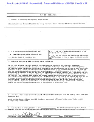 Case 1:11-cv-20120-PAS Document 85-2 Entered on FLSD Docket 12/20/2011 Page 36 of 89




                                                   Part 11 - CDC Action


    lJ . Comments of Inmate to CDC Regarding Above Incident

    Off r Buj anu. Trai of
       ende  duve      an fered t foll ng st ment; Ple
                                 he   owi   ate       ase refer t off
                                                                 o   ender' wri n state
                                                                           s tte       ment.




E                                                                                                                    ï
    iB. A. It I The Fi ng of The CDC T
               s      ndi             hat You:                B. x     T CDC Is Ref
                                                                        he           erri T Char s) To The
                                                                                         ng he  gel
                                                              DHo For Purther Hearing .
      x-   -   committed The Following Prohibited Act.
                                                              c.   x   The CDC Advised The Offender Of Its Finding
               Did Not co t A Pro bite Act.
                         mmi     hi d                         An Of
                                                                d -Yhe Ri To Fi An Appeal Wit n 20 Cale
                                                                         ght   le            hi        ndar
                                                              Days.
    l9. Committee Decision Is Based On The Following Information


'
    The cDC found evidence that your behavior violated the BOP's Prohibited Act, Code lQ8; Possession,
'
    manufacture or introduction of a hazardous tool & Code 309: Violating a condition of a community program.
    The Commit base its decis n o t f
              tee   d          io n he acts outlined i t wri en re rt: On 10/13
                                                      n he   tt   po           /10 I o erve off
                                                                                      bs d     ender
    Bujduvean wal ng to
             u ki      wards hi ve clel ue F E
                               s hi bl ord xplor t c i the res de par ng l
                                                     er ru k) n      i nt ki ot. He t got  hen
' into the vehicle and backed the vehicle into a parking space . I asked his counselor if he was authorized to
'
  drive and s s
             he tated t hat he was not and that his wife was authorized to transport him. A review of hi file
                                                                                                         s
'
    corroborat t he was n a hori to dri o der Buj
              ed hat     ot ut zed       ve. ffen     duvea ha dri n t vehicl fr his ho to
                                                           nu d ve he        e om      me
.   the fa ty. His co elo we o
          cili       uns r nt utside and brou off nder Bujd nu i de w e we questi d hi
                                             ght e         uvea nsi her          one m
    about why he was dri ng wi
                        vi     thout authorization . Staff explained to him that it was against the rules for him
    to operate a vehicle without permission and we searched his vehicle. During the search staff found an
'
    una horiz cel pho (
       ut     ed l     ne black Motorola i off r Buj ve u's na and a bl Motorol ca pho
                                          n   ende     du an   me)       ack        a r      ne
    charger. off r B vea is therefor in viola
                ende ujdu nu             e        tion of c 3og: ol ng a co
                                                           ode vi ati      nditi n of a c mmuni y
                                                                                o        o     t
    program and code lo8:possession manufacture, or introduction of a hazardous tool.




    20. commit acti and/o recomm
              tee  on    r      endati if refer to DHO (
                                      on       red     Conti nt upon DHO fi q i te co
                                                            nge            ndin nma  mmitted
    pr bi
      ohi ted act)
    Based on t above evidence the CDC Committee recommends offender Bujduveanu, Trai remai
              he                                                                    n     n
    Disciplinary transferred.



    2l. Date And Ti Of Actio 10/29/1 Il: a
                   me       n       0   25 m                              ( he C Chair
                                                                          T     DC    person' Si
                                                                                             s gnature Ne To
                                                                                                         xt
=. me-
 ua certif enwho. . . -
          i     . o x vaH
                 sa                    a. d-mha rhe-
                                        u      o .compl a-Re r Acc atel -Refle
                                                       ete po r- ur y         cts-rh coc .r eedi vl- - -.-.-.
                                                                                    v -poc nss.- -v - . .
                                                                                                  -


           Galo Rugel
    ch rp n ( d Na si a
      ai erso Type te/ ture)                   Member ( d Na
                                                      Type me)              Member ( d Name)
                                                                                   Type
 