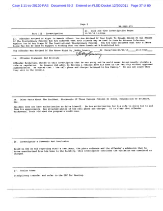 Case 1:11-cv-20120-PAS Document 85-2 Entered on FLSD Docket 12/20/2011 Page 37 of 89




                                                             Page 2
                                                                                          8P-5205.073
                                                                22. Date And Time Investigatïon Began
                      Pa II - I
                        rt I   nvesti ti
                                     ga on                      10 10 l 00
                                                                  /22/ 2: pm
        23. Offe nder Advise Of Right To Remain Silent: Yo Are Ad ed Of Yo Ri
                            d                              u       vis        ur ght To Re n Si
                                                                                            mai    lent At All Stages
        of The Disciplinary Proeess But Are Informed That Your Silence May Be Used To Draw An Adverse Tnference
        Against You At Any Stage Of The Institutiona Di plinar Pro
                                                    l sci        y    cess. You Are Also Informed That Your Si ence
                                                                                                               l
,       Alone May Not Be Used To Support A Findi T
                                                ng hat You Have Commi tted A Prohibited Ac .
                                                                                          t
        The offende W Advise Of T Abo Ri
                   r as     d    he  ve ght By Bobby Lowery                At (
                                                                              Data/ me)T
                                                                                   ti   0/22/I0         atl oo
                                                                                                           z: pm
                                                         V
        24. Offender Statement And Attitude

l
        offender Buj vean state to t
                    du u       d    his investi or t
                                               gat hat he was sorry and he would never i ntiona vi te a
                                                                                        nte    lly ola
        rule or regulation. He however did admit to driving a vehicle from his home to the facility without approved
        authorization . He stated that < The cell phone and charger belonged to his family . He was not aware that
                                                                                            -
        they were in the vehicle.




        25. Other F ts About The Inci
                   ac                dent, Statements Of Those Persons Present At Scene, Disposition Of E denc
                                                                                                         vi   e,
        Etc.
        Resident does not have authorization to drive himself . He has authorization for his wife to drive him to and
        from his appointments. See attached photos of the cell phone and charger . It is clear that offender
        Bujduvean Trai viol
                 u,   n    ated the pro m' con
                                       gra s  ditions.




        26. Investigator's Comments And Conclusion

     Base o the o t re
         d n     n he porti s ng taff' testi ny, t pho e de e a the offe
                                       s    mo     he    to vi nc nd             nder' a
                                                                                      s dmiss n that he
                                                                                              io
    'dro unaut
        ve    horized from his home to t facility, this investigator concludes the violation was c mi
                                        he                                                        om tted as
     charged.




    .   27. Aetion Taken
        Dis plinary transfer and ref to the C f Hea ng.
           ci                       er       DC or ri
 