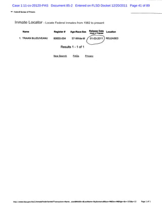 Case 1:11-cv-20120-PAS Document 85-2 Entered on FLSD Docket 12/20/2011 Page 41 of 89
' 'Fed z B e ofPrs
*' ' er ur au    ions



   I at Locat -L at Feder i esfom 1 t pr
   nm e      or oc e    alnmat r 982 o esent

          Nam e                Regi er#
                                  st        Agee acee e Rel
                                                       x  eale Dat Looa l
                                                                 e     ton

       1.TRAI N BUJDUVM NU
            A                  80655-
                                    004      57- hi M
                                               W t e-      01 03-
                                                             - 2011 RELFASED

                                    Resuls 1 -1 of1
                                        t

                               New Sqar t
                                      -l
                                      c      FAQS       Prvacv
                                                          i




  h :/ -o .o /lc /n tFn es -lt a scin=N me. in d l= t me ud v a u c =W&s x
   œp/ - b pg v i z lmae id re eRr n a t
                 o                      o a .aa &Mide &œ Na =8 j u e a &M e
                                             .                              e aMM g =&x o3 =l
                                                                                   e =l &y 3    Pg 1o 1
                                                                                                 ae f
 