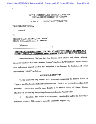 Case 1:11-cv-20120-PAS Document 85-2 Entered on FLSD Docket 12/20/2011 Page 43 of 89




                       I THE UNI' STATES DI
                       'N       RED         STRI COURT FOR
                                                CT
                          THE SOUTHERN DISTRI OF FLORI
                                             CT       DA

                        CASE NO . 11- 20- V- TZ/ M ON TON
                                : 201 Cl SE1 S1

     TRM AN BUD UVEANU ,

           Pl ntf ,
            ai if

     VS.

     DI AS CHARI ES, NC.ANA GI
       SM           TI l ,           SPERT,
     D EREK TH O M A S a A I
                        nd XAM S LESH O TA

           De e n s.
             f nda t
                                              /
      DEFENDANTS DI AS CH ARTI I .
                     SM         ES. NC.ANA GISPERT.DEREK THO M AS AND
      ADAM S LESH OTA ' RESPONSE TO PLM NTI S REOUEST FOR PR ODUCTI
                      S                   FF'                      ON

           Def nda s Dimas Cha ii s I . Ana Gipe t De e Thom as a Ada s La ha
              e nt s          rte , nc,      s r, r k            nd  m    s nda,

      i c re ty ie tfe a Ad msLe h t Cie h t' , c le tv l ç e e d n s'bya d tr ug
      n o r cl d niid s n       s o a s o a' (o lciey r fn a t'
                                             )                       ) n ho h
      t i unde s g d c ms l a fl t i Re pons s t t Req ss f Pr duci o Tr a
       her    r i ne ot e nd ie her s       e o he    ue t or o ton f ain

      Bud ve n C< an if' a f lo :
        j u a u plitf' s o lws
                       )
                                  GENER AL O BJECTI N
                                                   O
                                        s e doc l s c
                                         e ks  un ent once ni t Fe r l Bur a o
                                                          r ng he de a    eu f
            To t e e t t a r ss
                he xt nt ha ny eque t
      Prs nsorany tl sfom t Fe r lBm ea ofPds ,Dim asi no pe m it t pr
        io        s e r he de a        u     ons s    s t r ted o oduc t s
                                                                       e he e

      doc ent Any r ques m us be made die l t t Fe r l Bur au o Prs . Dim a
         um s.     e t       t         r cty o he de a    e    f ions  s s

      Cha iiswilpr
         rte l oducea non- i l d doc e sfom t Pl i ifsfl
                     ny  prviege    um nt r he nntf ' ie.

                  Obe t n. Thsr q e ti n tra o a l c luae t la t t e ds o r o
                   j cio     i e u s s o e s n b y ac ltd o e d o h ic vey f
       a s i eevi nc Thi r s i s r d f ha a s e pur esonl
        dmisbl de e. s eque t s e ve or r s m nt pos    y.
 