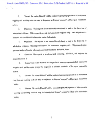 Case 1:11-cv-20120-PAS Document 85-2 Entered on FLSD Docket 12/20/2011 Page 44 of 89




            2.      Di mms fl on t Pl i ifw ilbe pr
                      s ' ie he antf l             oduce upon pr paym e ofa1 r s bl
                                                        d       e-     nt  1 ea ona e

     copyi and maii c t o m a be i pe t a Dimms c
          ng     lng oss r y      ns ced t s ' ouns ls ofk e upon r as
                                                   e' t            e onabl
                                                                         e

     notce.
        i
                    Ob e to T sr q e ti n tr a o a l c lu ae t la t t e d so r o
                      j cin. hi e u s s o e s n by ac ltd o e d o h ic vey f
     a i sbl e de
      dm s i e vi nce. Thi r s i s r ed f ha a s e pu pos s onl Tli r ue ts ks
                          s eque t s e v or r s m nt r e      y. zs eq s ee

     pe s la c de ili or a i on t De enda s
       r ona nd ov nta nf m ton  he f nt .
                    Obe to Tl srq e ti n tr uo a l c lultd t la t t e d s o r o
                      j cin. l e u s s o e n by ac ae o e d o h ic vey f
                             i
     admi sbl e de
         s i e vi nce. Thi r ques i s r d f ha a s e pu pos s onl Thi r s s ks
                          s e t s e ve or r s m nt r e          y.   s eque t ee

      pe s la confdentali or ai n on t Def nda s.Ho ve ,
        r ona nd  i i nf m to        he e nt       we r none.

              5.    Ob e to t i r q e ti o e b o d a d c nusn Ho v r s e rs o e t
                      j ci n hs e u s s v r r a n o f i g. we e , e e p ns o
      r ques num be 2.
       e    t      r
                    Dim as fl on t Pl i ifwilbe pr e upon pr paym e ofalr s bl
                     s ' ie he antf l             oduc d    e-     nt l em ona e

      copyi and m alng c t or ma be i pe t d a Dimms c
           ng      ii oss       y    ns c e t s ' ouns ls o lce upon r s bl
                                                       e ' fi         ea ona e

      notce.
         i
                     Dim a fl on t Pl ntf wilbepr
                       s s' ie   he ai if l      oduc d upon pr - m e o a lr ms nabl
                                                     e         e pay nt f 1 e o e

      copyi and maii c t or m a be i pece a Dim as co els om c upon r m ona e
          ng      lng oss      y   ns td t s ' uns '          e      e s bl

      notce.
        i
                     Dimms fl on t Pl i ifwilbe pr e upon pr - ymentofa1 r as bl
                      s ' ie     he antf l        oduc d    e pa       1 e ona e
               8.
      c ng and m a lng c t or ma be i peced a Dim% 'couns ls ofie upon r as bl
       opyi       ii os s       y    ns t t s            e ' fc         e ona e

       no i e.
         tc




                                                2
 